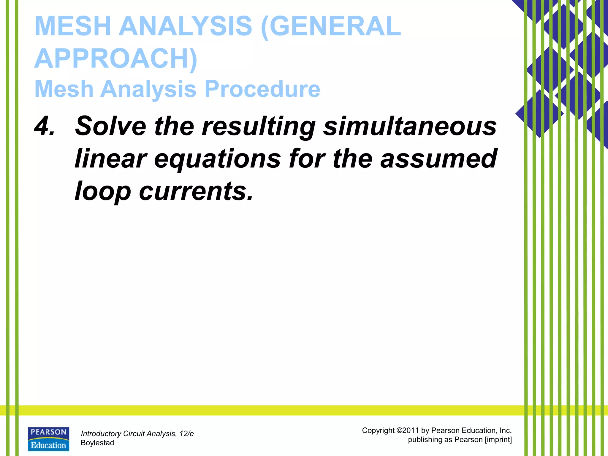 Introductory Circuit Analysis, 12/e
Boylestad
Copyright ©2011 by Pearson Education, Inc.
publishing as Pearson [imprint]
MESH ANALYSIS (GENERAL
APPROACH)
Mesh Analysis Procedure
4. Solve the resulting simultaneous
linear equations for the assumed
loop currents.
 