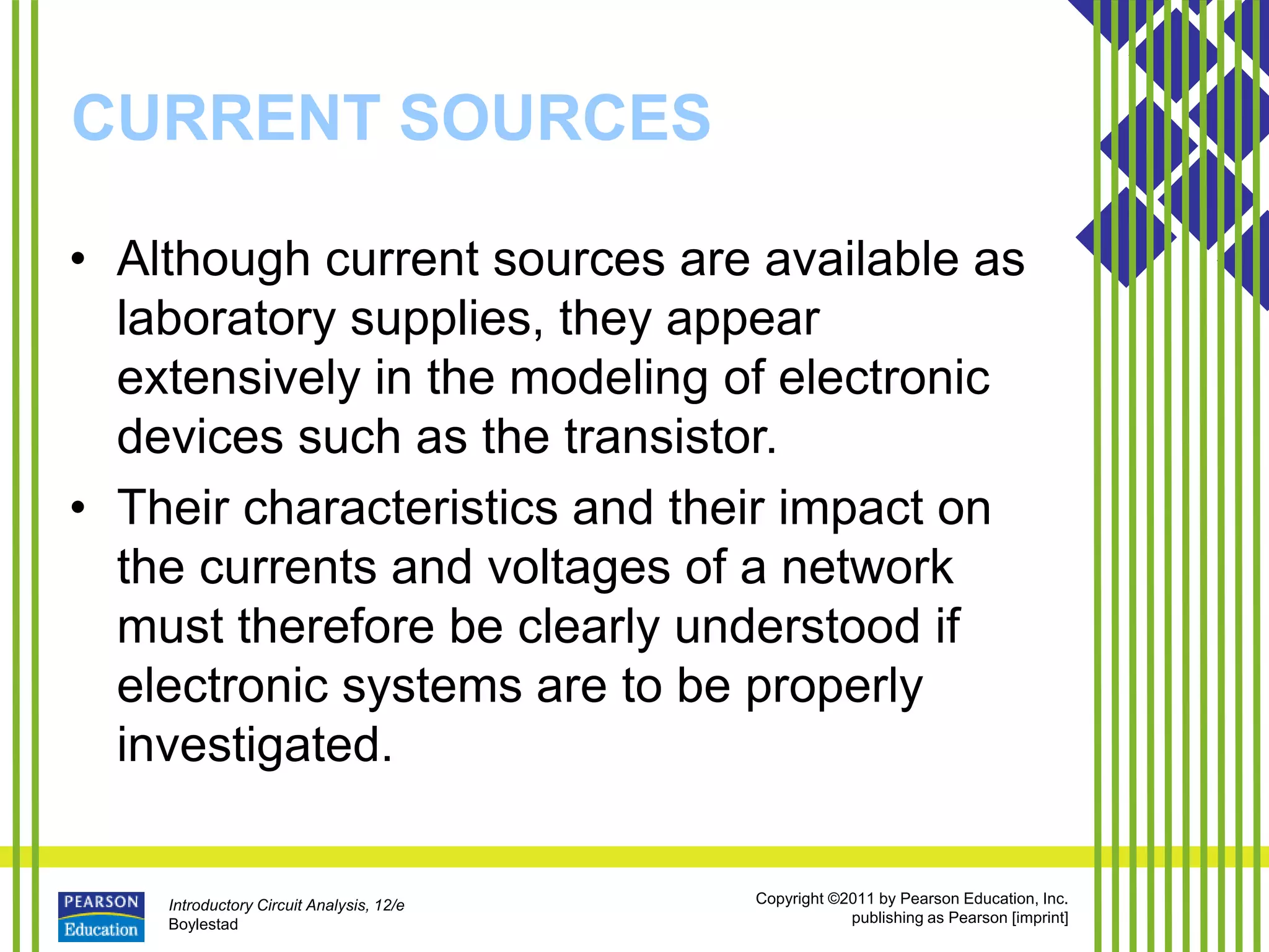 Introductory Circuit Analysis, 12/e
Boylestad
Copyright ©2011 by Pearson Education, Inc.
publishing as Pearson [imprint]
CURRENT SOURCES
• Although current sources are available as
laboratory supplies, they appear
extensively in the modeling of electronic
devices such as the transistor.
• Their characteristics and their impact on
the currents and voltages of a network
must therefore be clearly understood if
electronic systems are to be properly
investigated.
 
