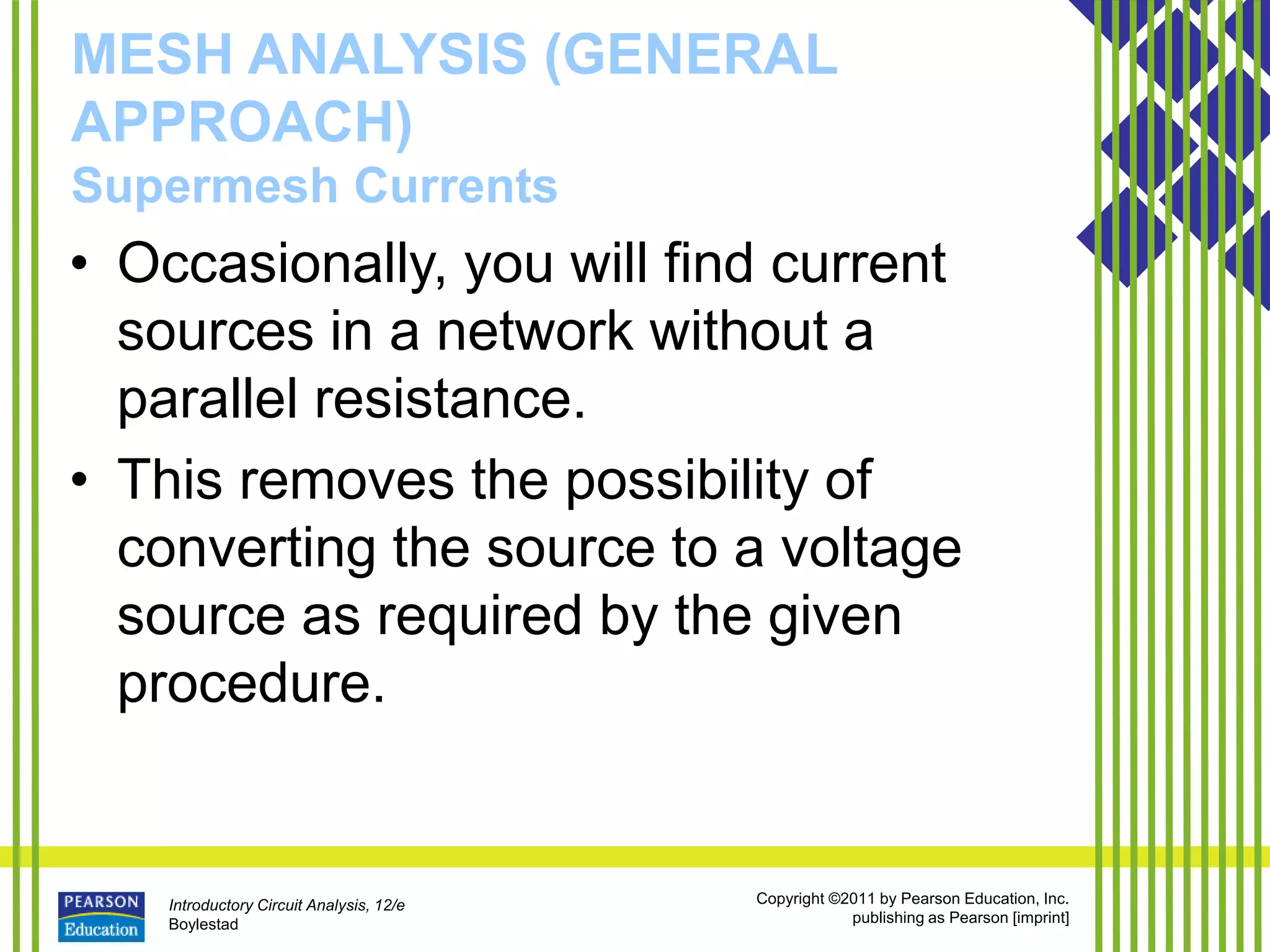 Introductory Circuit Analysis, 12/e
Boylestad
Copyright ©2011 by Pearson Education, Inc.
publishing as Pearson [imprint]
MESH ANALYSIS (GENERAL
APPROACH)
Supermesh Currents
• Occasionally, you will find current
sources in a network without a
parallel resistance.
• This removes the possibility of
converting the source to a voltage
source as required by the given
procedure.
 