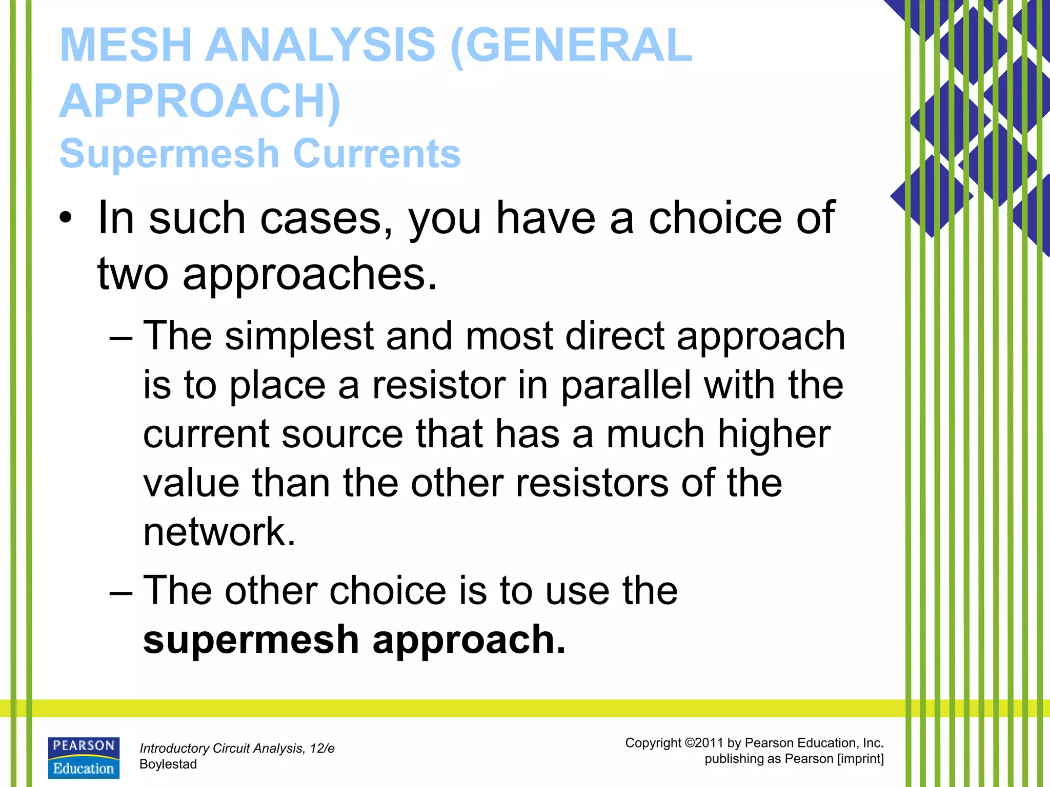 Introductory Circuit Analysis, 12/e
Boylestad
Copyright ©2011 by Pearson Education, Inc.
publishing as Pearson [imprint]
MESH ANALYSIS (GENERAL
APPROACH)
Supermesh Currents
• In such cases, you have a choice of
two approaches.
– The simplest and most direct approach
is to place a resistor in parallel with the
current source that has a much higher
value than the other resistors of the
network.
– The other choice is to use the
supermesh approach.
 