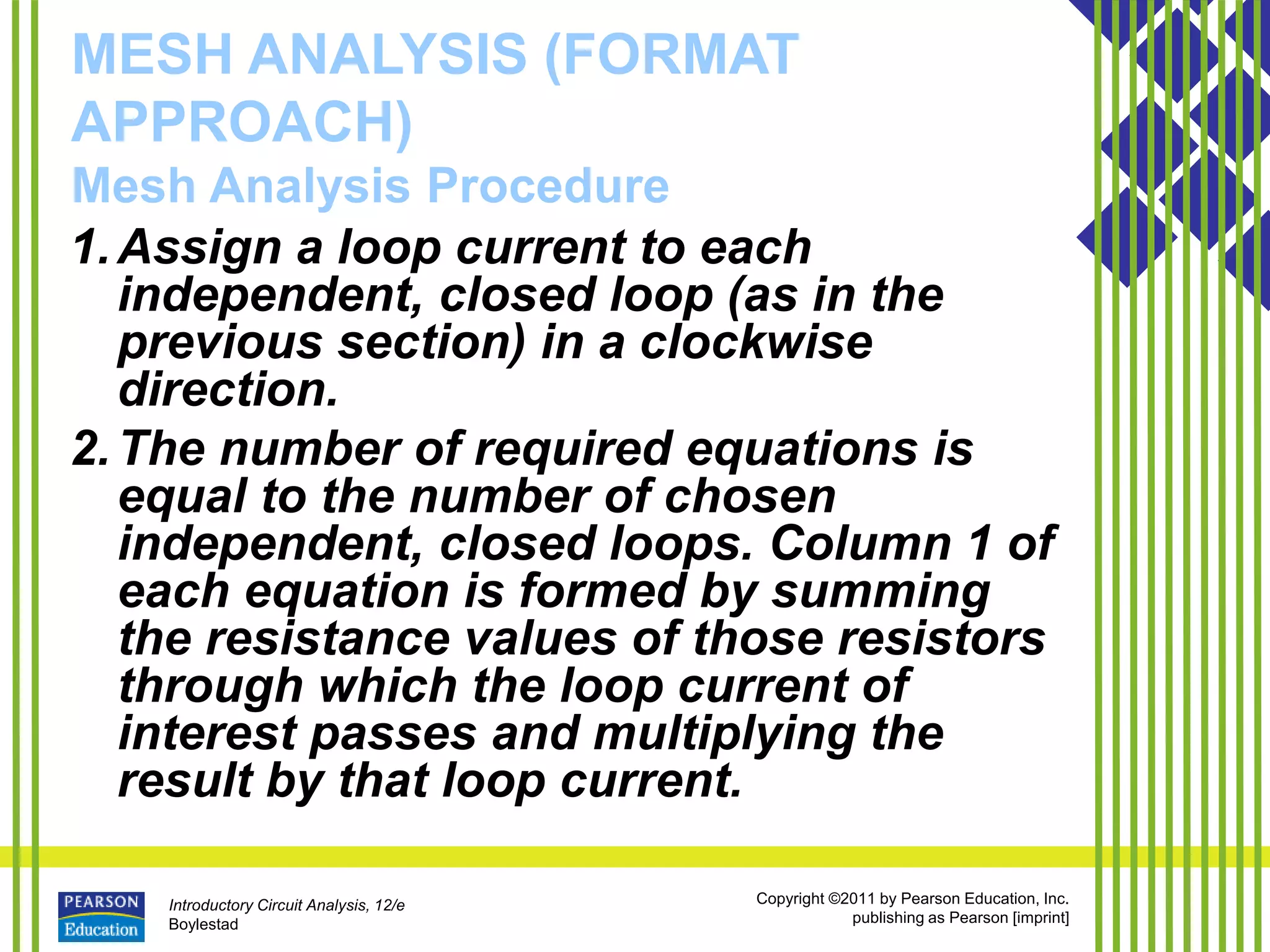 Introductory Circuit Analysis, 12/e
Boylestad
Copyright ©2011 by Pearson Education, Inc.
publishing as Pearson [imprint]
MESH ANALYSIS (FORMAT
APPROACH)
Mesh Analysis Procedure
1.Assign a loop current to each
independent, closed loop (as in the
previous section) in a clockwise
direction.
2.The number of required equations is
equal to the number of chosen
independent, closed loops. Column 1 of
each equation is formed by summing
the resistance values of those resistors
through which the loop current of
interest passes and multiplying the
result by that loop current.
 