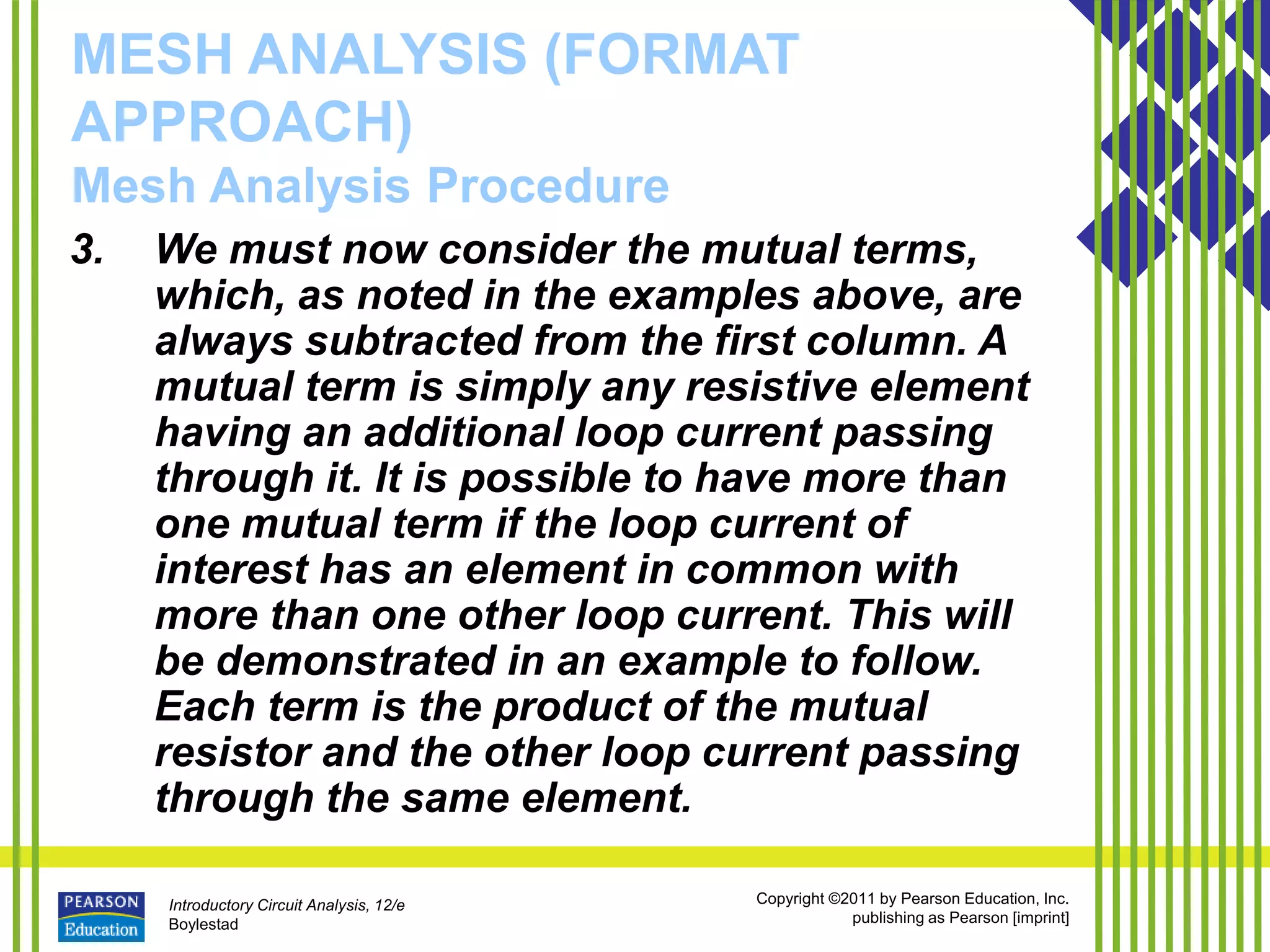 Introductory Circuit Analysis, 12/e
Boylestad
Copyright ©2011 by Pearson Education, Inc.
publishing as Pearson [imprint]
MESH ANALYSIS (FORMAT
APPROACH)
Mesh Analysis Procedure
3. We must now consider the mutual terms,
which, as noted in the examples above, are
always subtracted from the first column. A
mutual term is simply any resistive element
having an additional loop current passing
through it. It is possible to have more than
one mutual term if the loop current of
interest has an element in common with
more than one other loop current. This will
be demonstrated in an example to follow.
Each term is the product of the mutual
resistor and the other loop current passing
through the same element.
 