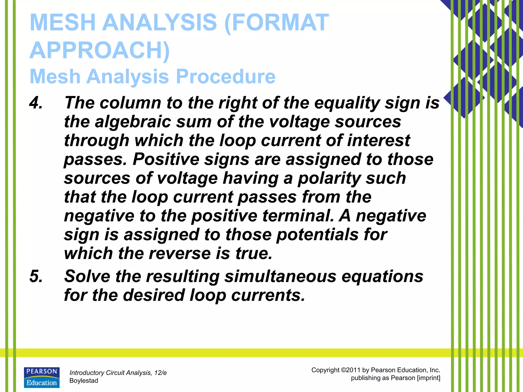Introductory Circuit Analysis, 12/e
Boylestad
Copyright ©2011 by Pearson Education, Inc.
publishing as Pearson [imprint]
MESH ANALYSIS (FORMAT
APPROACH)
Mesh Analysis Procedure
4. The column to the right of the equality sign is
the algebraic sum of the voltage sources
through which the loop current of interest
passes. Positive signs are assigned to those
sources of voltage having a polarity such
that the loop current passes from the
negative to the positive terminal. A negative
sign is assigned to those potentials for
which the reverse is true.
5. Solve the resulting simultaneous equations
for the desired loop currents.
 