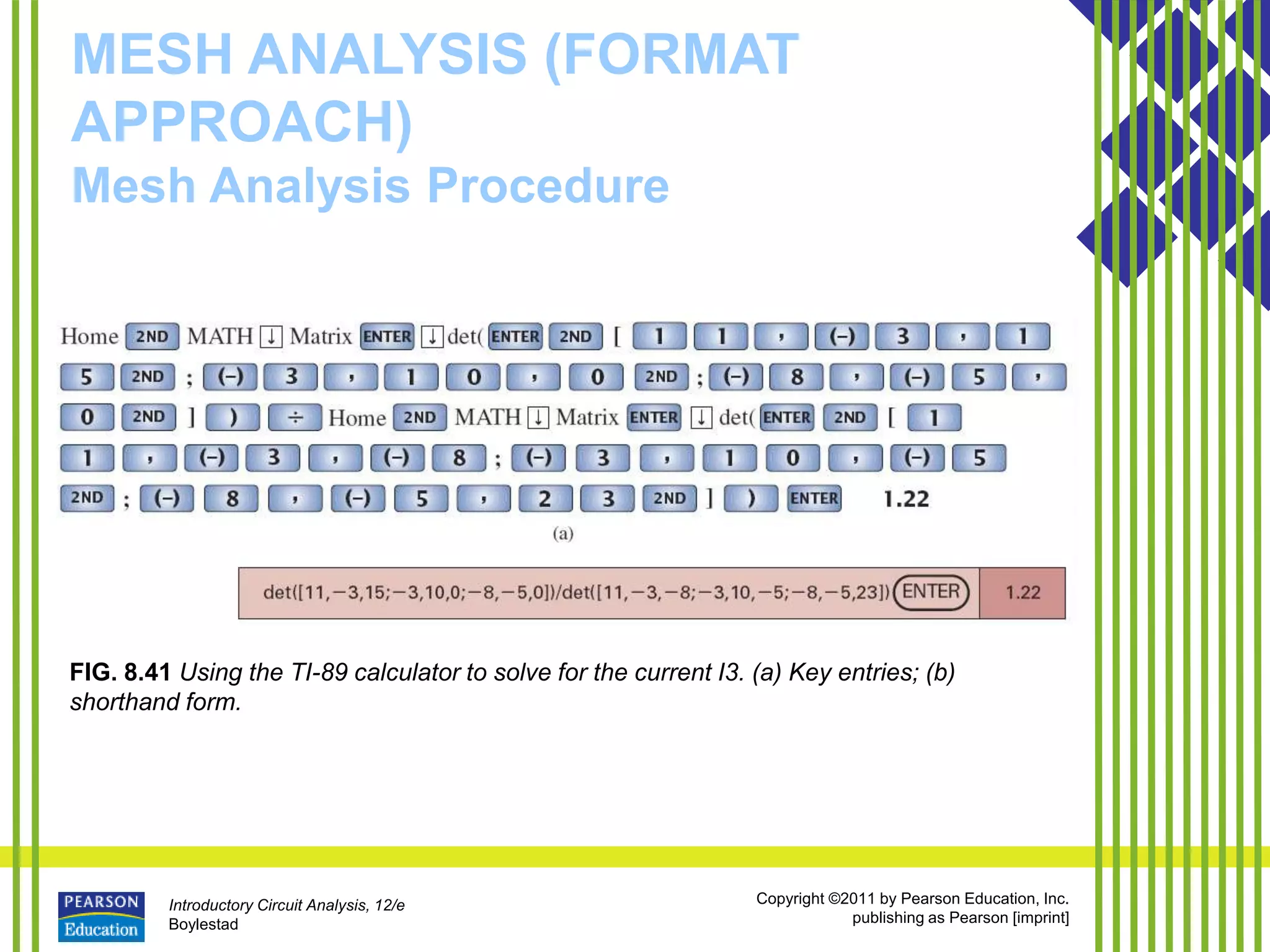 Introductory Circuit Analysis, 12/e
Boylestad
Copyright ©2011 by Pearson Education, Inc.
publishing as Pearson [imprint]
MESH ANALYSIS (FORMAT
APPROACH)
Mesh Analysis Procedure
FIG. 8.41 Using the TI-89 calculator to solve for the current I3. (a) Key entries; (b)
shorthand form.
 