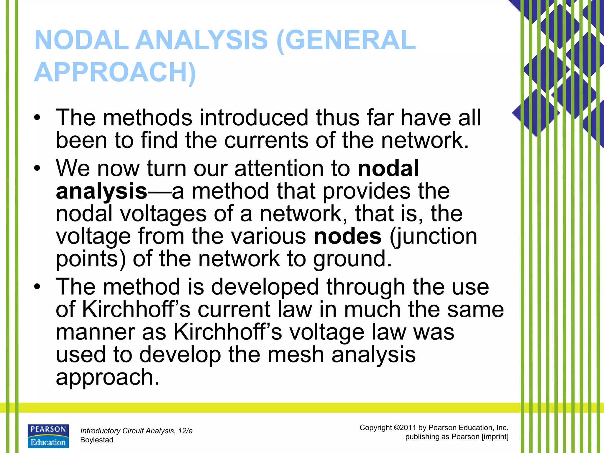 Introductory Circuit Analysis, 12/e
Boylestad
Copyright ©2011 by Pearson Education, Inc.
publishing as Pearson [imprint]
NODAL ANALYSIS (GENERAL
APPROACH)
• The methods introduced thus far have all
been to find the currents of the network.
• We now turn our attention to nodal
analysis—a method that provides the
nodal voltages of a network, that is, the
voltage from the various nodes (junction
points) of the network to ground.
• The method is developed through the use
of Kirchhoff’s current law in much the same
manner as Kirchhoff’s voltage law was
used to develop the mesh analysis
approach.
 