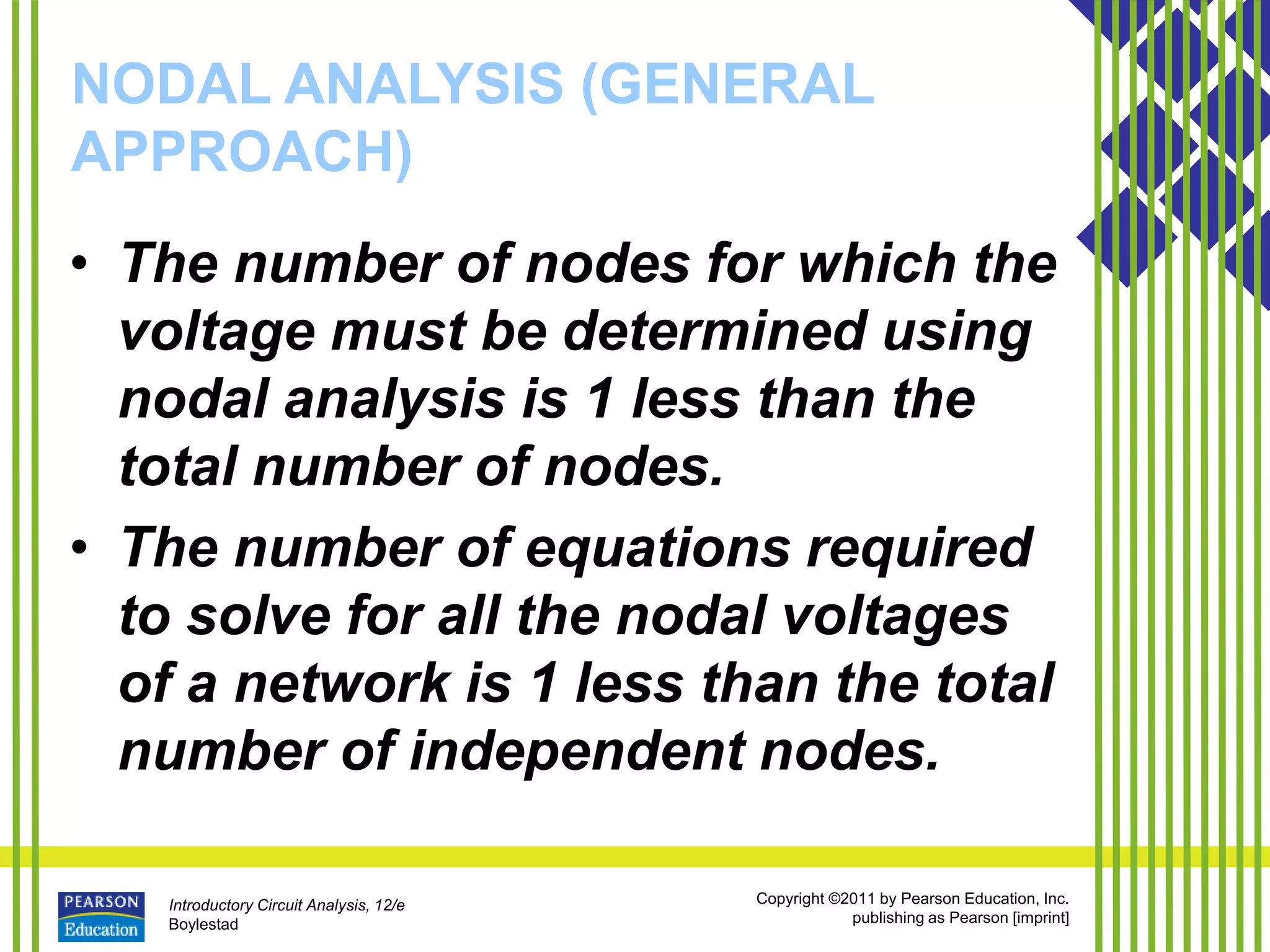 Introductory Circuit Analysis, 12/e
Boylestad
Copyright ©2011 by Pearson Education, Inc.
publishing as Pearson [imprint]
NODAL ANALYSIS (GENERAL
APPROACH)
• The number of nodes for which the
voltage must be determined using
nodal analysis is 1 less than the
total number of nodes.
• The number of equations required
to solve for all the nodal voltages
of a network is 1 less than the total
number of independent nodes.
 