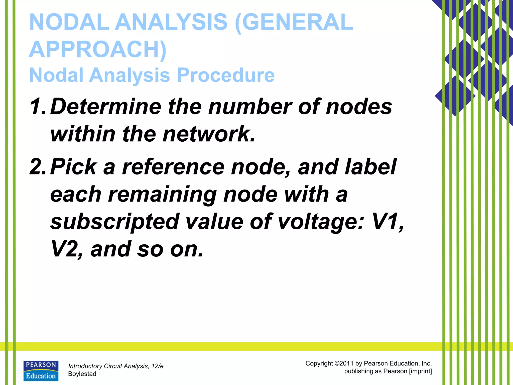 Introductory Circuit Analysis, 12/e
Boylestad
Copyright ©2011 by Pearson Education, Inc.
publishing as Pearson [imprint]
NODAL ANALYSIS (GENERAL
APPROACH)
Nodal Analysis Procedure
1.Determine the number of nodes
within the network.
2.Pick a reference node, and label
each remaining node with a
subscripted value of voltage: V1,
V2, and so on.
 