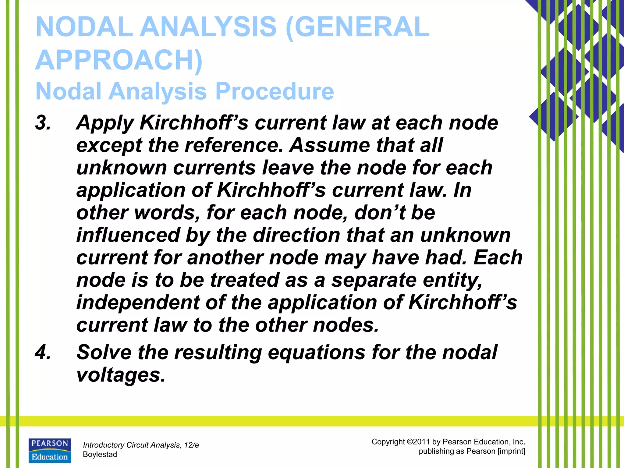 Introductory Circuit Analysis, 12/e
Boylestad
Copyright ©2011 by Pearson Education, Inc.
publishing as Pearson [imprint]
NODAL ANALYSIS (GENERAL
APPROACH)
Nodal Analysis Procedure
3. Apply Kirchhoff’s current law at each node
except the reference. Assume that all
unknown currents leave the node for each
application of Kirchhoff’s current law. In
other words, for each node, don’t be
influenced by the direction that an unknown
current for another node may have had. Each
node is to be treated as a separate entity,
independent of the application of Kirchhoff’s
current law to the other nodes.
4. Solve the resulting equations for the nodal
voltages.
 
