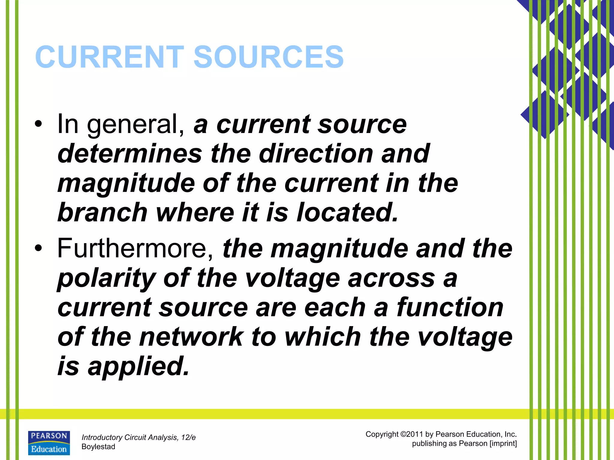 Introductory Circuit Analysis, 12/e
Boylestad
Copyright ©2011 by Pearson Education, Inc.
publishing as Pearson [imprint]
CURRENT SOURCES
• In general, a current source
determines the direction and
magnitude of the current in the
branch where it is located.
• Furthermore, the magnitude and the
polarity of the voltage across a
current source are each a function
of the network to which the voltage
is applied.
 