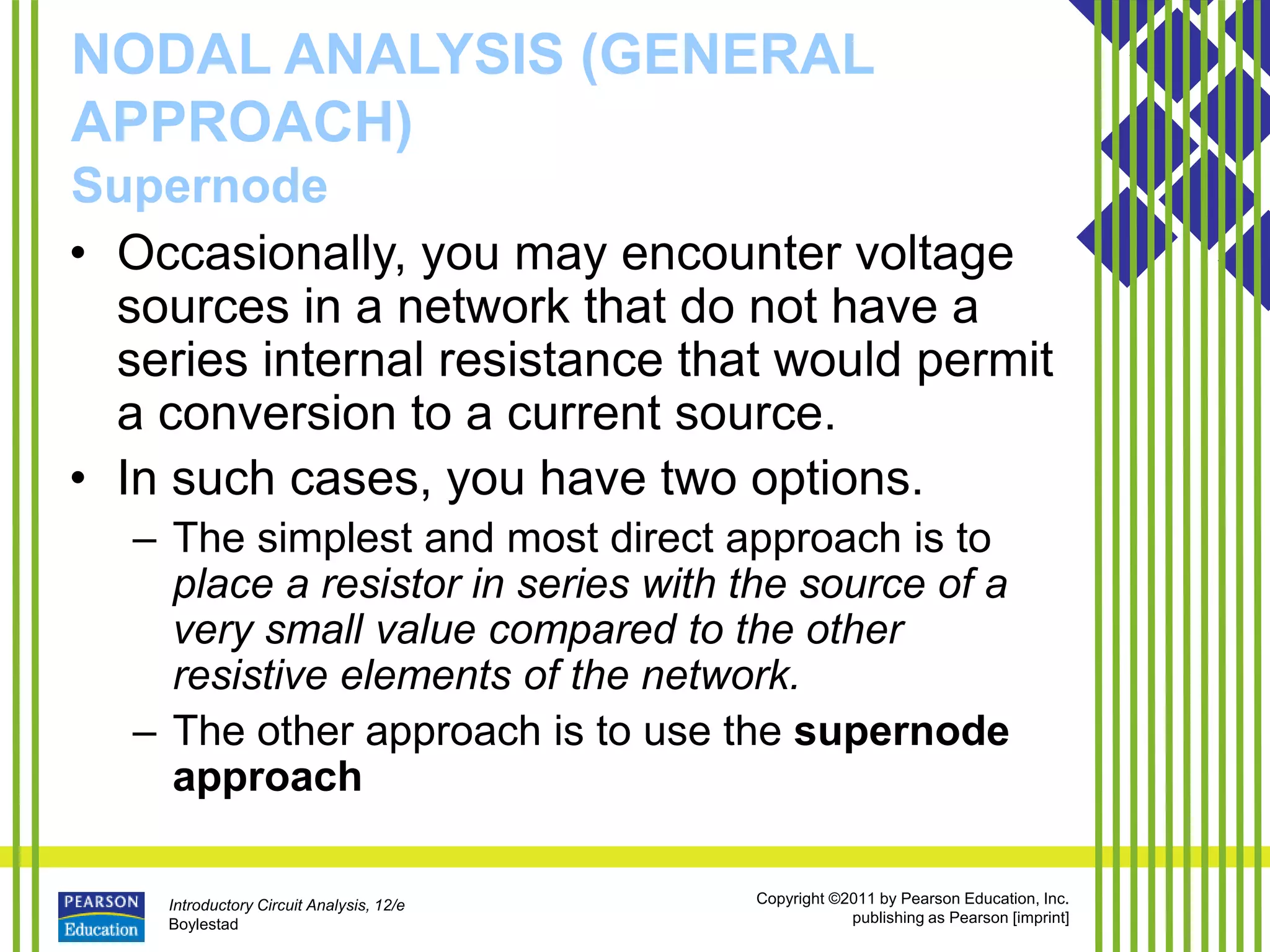 Introductory Circuit Analysis, 12/e
Boylestad
Copyright ©2011 by Pearson Education, Inc.
publishing as Pearson [imprint]
NODAL ANALYSIS (GENERAL
APPROACH)
Supernode
• Occasionally, you may encounter voltage
sources in a network that do not have a
series internal resistance that would permit
a conversion to a current source.
• In such cases, you have two options.
– The simplest and most direct approach is to
place a resistor in series with the source of a
very small value compared to the other
resistive elements of the network.
– The other approach is to use the supernode
approach
 