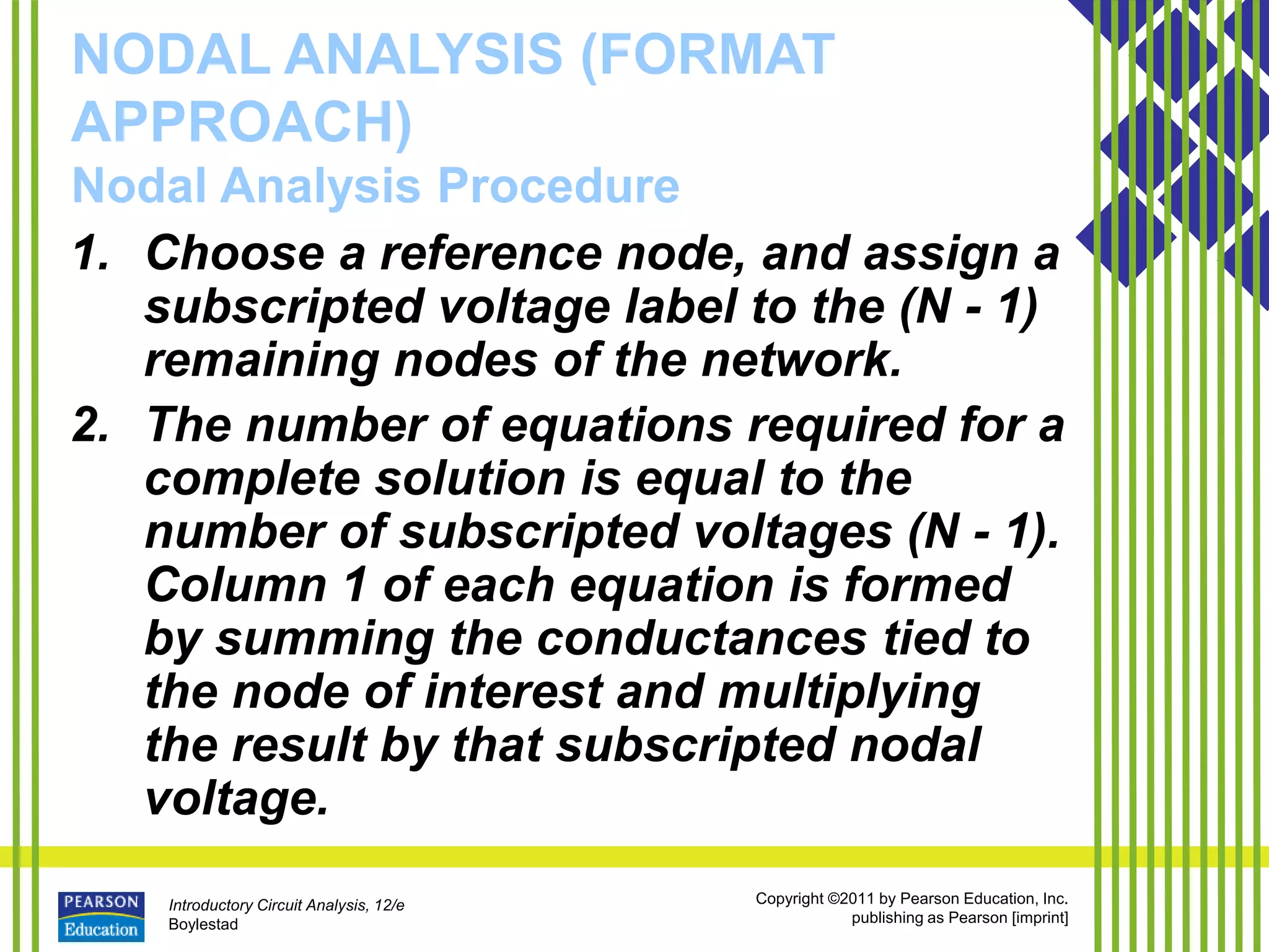 Introductory Circuit Analysis, 12/e
Boylestad
Copyright ©2011 by Pearson Education, Inc.
publishing as Pearson [imprint]
NODAL ANALYSIS (FORMAT
APPROACH)
Nodal Analysis Procedure
1. Choose a reference node, and assign a
subscripted voltage label to the (N - 1)
remaining nodes of the network.
2. The number of equations required for a
complete solution is equal to the
number of subscripted voltages (N - 1).
Column 1 of each equation is formed
by summing the conductances tied to
the node of interest and multiplying
the result by that subscripted nodal
voltage.
 