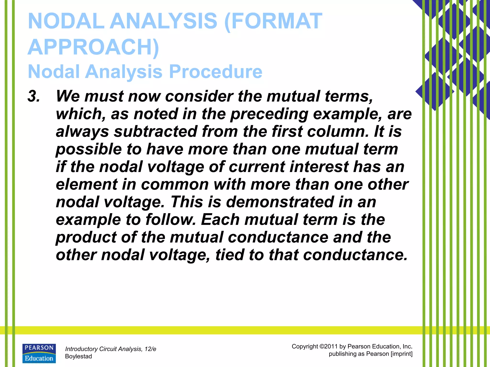 Introductory Circuit Analysis, 12/e
Boylestad
Copyright ©2011 by Pearson Education, Inc.
publishing as Pearson [imprint]
NODAL ANALYSIS (FORMAT
APPROACH)
Nodal Analysis Procedure
3. We must now consider the mutual terms,
which, as noted in the preceding example, are
always subtracted from the first column. It is
possible to have more than one mutual term
if the nodal voltage of current interest has an
element in common with more than one other
nodal voltage. This is demonstrated in an
example to follow. Each mutual term is the
product of the mutual conductance and the
other nodal voltage, tied to that conductance.
 