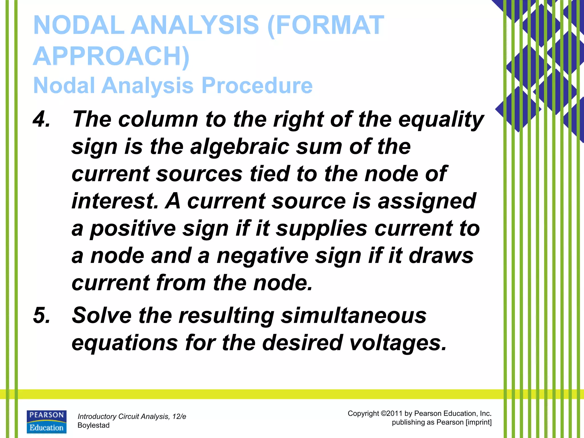 Introductory Circuit Analysis, 12/e
Boylestad
Copyright ©2011 by Pearson Education, Inc.
publishing as Pearson [imprint]
NODAL ANALYSIS (FORMAT
APPROACH)
Nodal Analysis Procedure
4. The column to the right of the equality
sign is the algebraic sum of the
current sources tied to the node of
interest. A current source is assigned
a positive sign if it supplies current to
a node and a negative sign if it draws
current from the node.
5. Solve the resulting simultaneous
equations for the desired voltages.
 