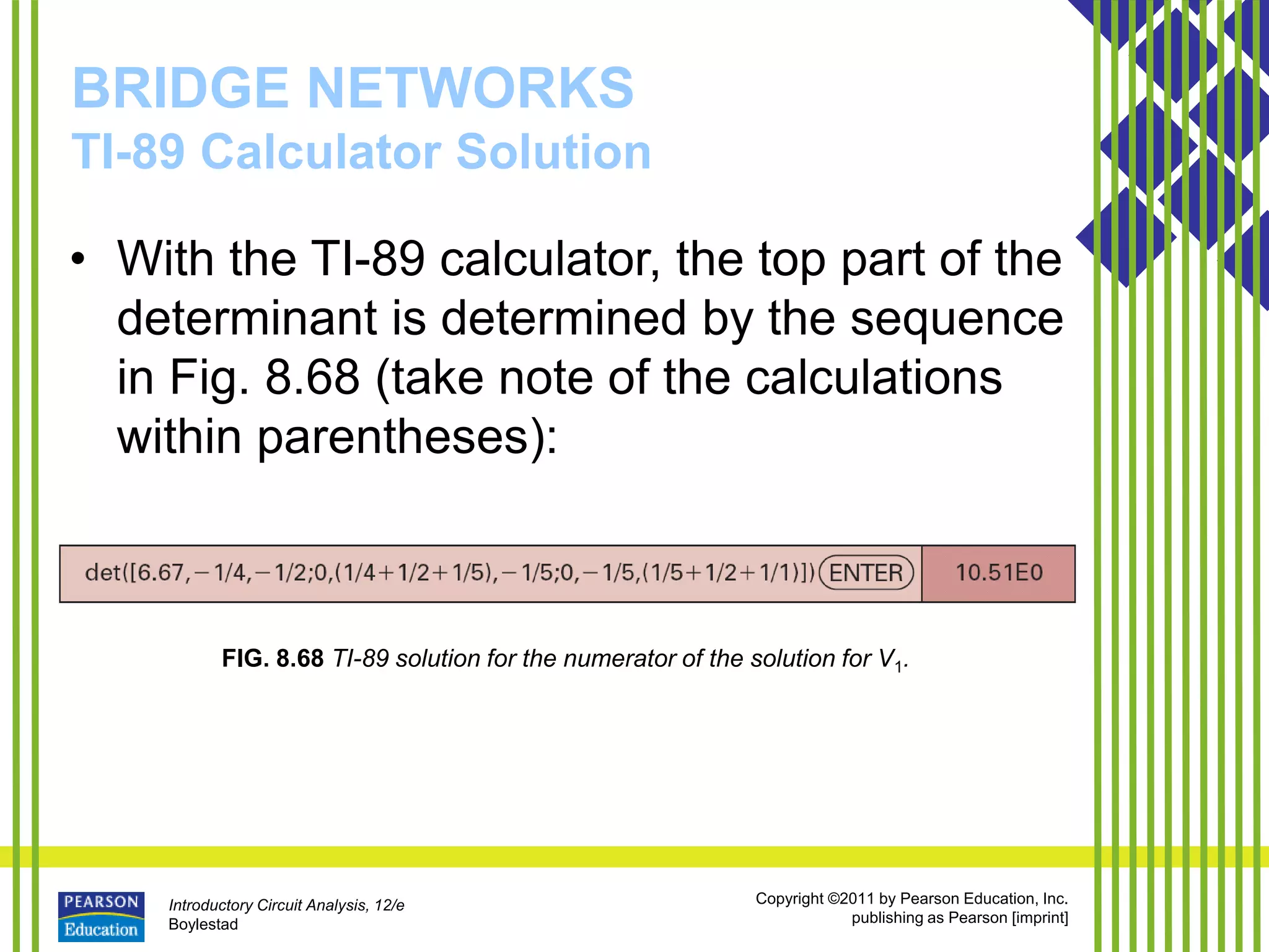 Introductory Circuit Analysis, 12/e
Boylestad
Copyright ©2011 by Pearson Education, Inc.
publishing as Pearson [imprint]
BRIDGE NETWORKS
TI-89 Calculator Solution
• With the TI-89 calculator, the top part of the
determinant is determined by the sequence
in Fig. 8.68 (take note of the calculations
within parentheses):
FIG. 8.68 TI-89 solution for the numerator of the solution for V1.
 