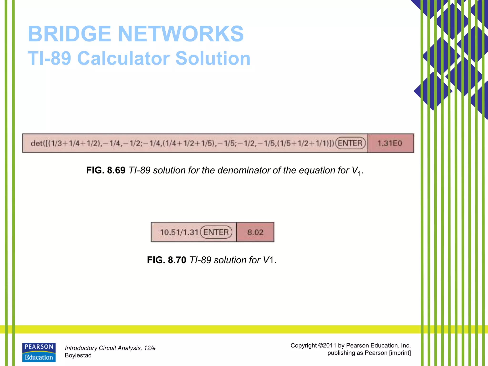 Introductory Circuit Analysis, 12/e
Boylestad
Copyright ©2011 by Pearson Education, Inc.
publishing as Pearson [imprint]
BRIDGE NETWORKS
TI-89 Calculator Solution
FIG. 8.69 TI-89 solution for the denominator of the equation for V1.
FIG. 8.70 TI-89 solution for V1.
 