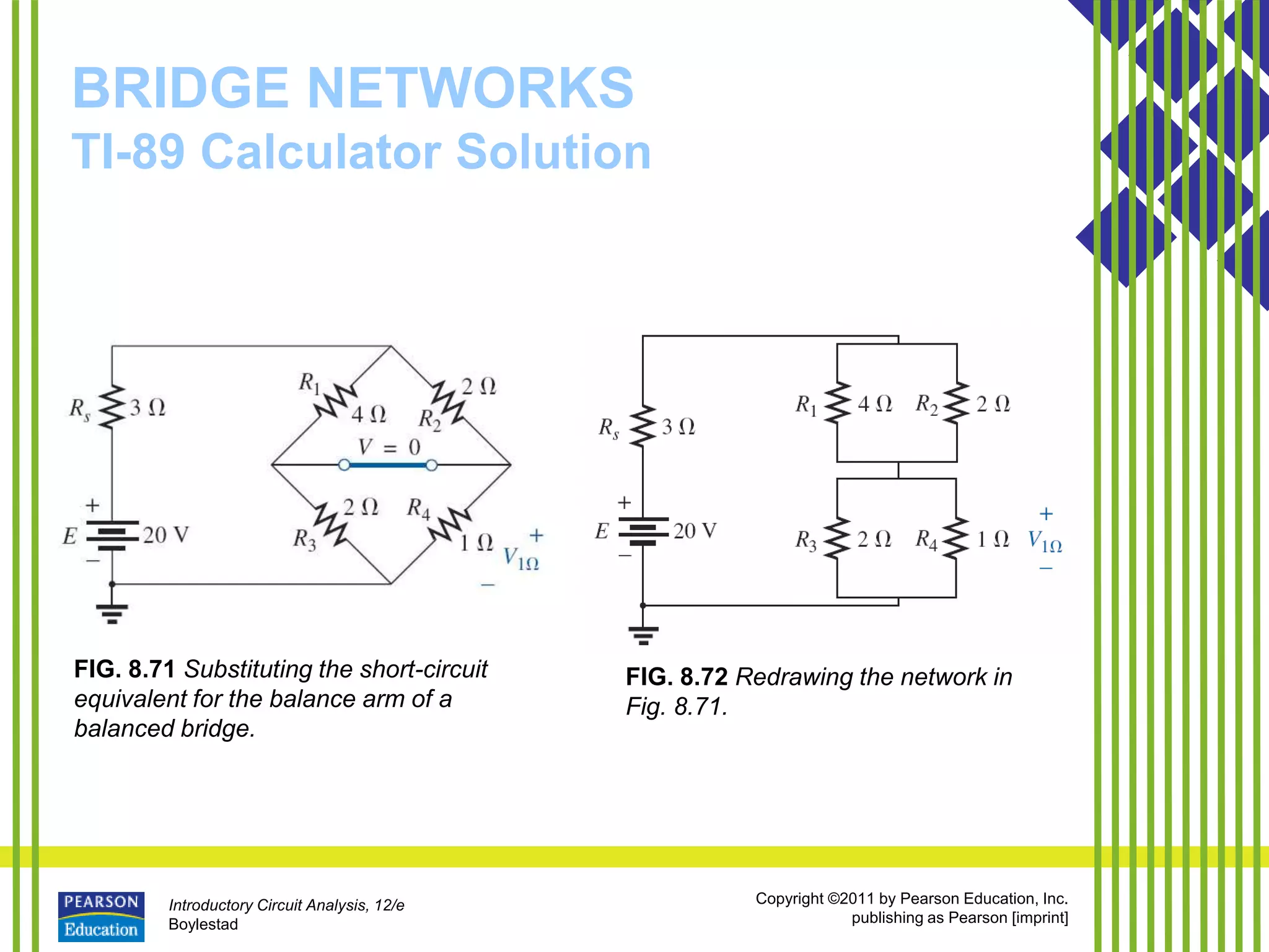 Introductory Circuit Analysis, 12/e
Boylestad
Copyright ©2011 by Pearson Education, Inc.
publishing as Pearson [imprint]
BRIDGE NETWORKS
TI-89 Calculator Solution
FIG. 8.71 Substituting the short-circuit
equivalent for the balance arm of a
balanced bridge.
FIG. 8.72 Redrawing the network in
Fig. 8.71.
 