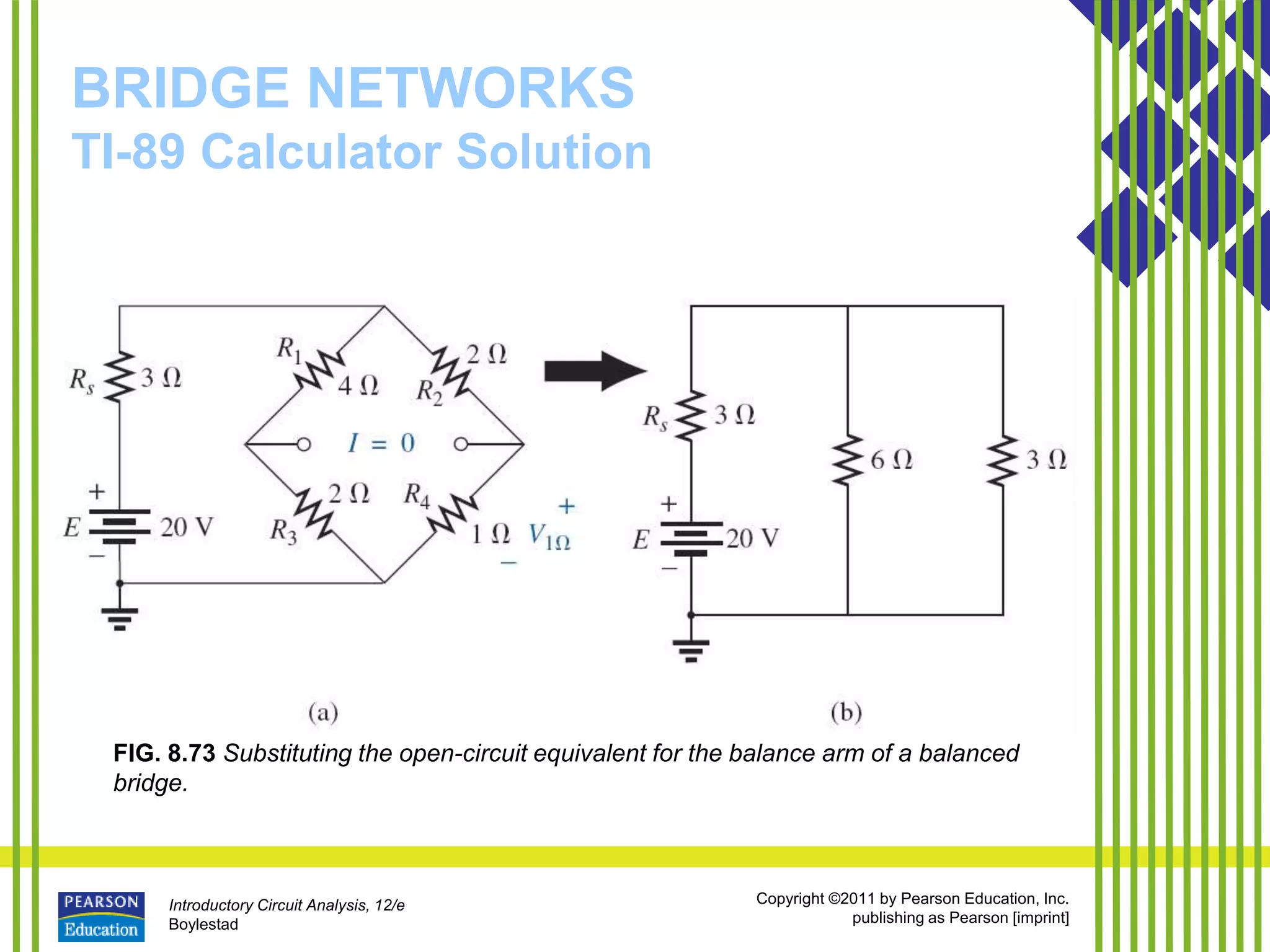 Introductory Circuit Analysis, 12/e
Boylestad
Copyright ©2011 by Pearson Education, Inc.
publishing as Pearson [imprint]
BRIDGE NETWORKS
TI-89 Calculator Solution
FIG. 8.73 Substituting the open-circuit equivalent for the balance arm of a balanced
bridge.
 
