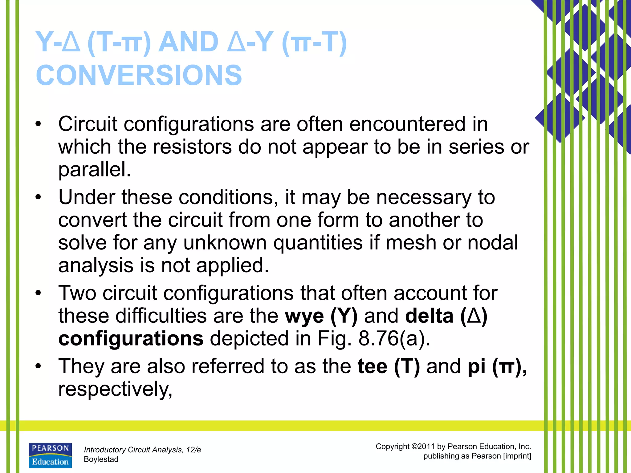 Introductory Circuit Analysis, 12/e
Boylestad
Copyright ©2011 by Pearson Education, Inc.
publishing as Pearson [imprint]
Y-Δ (T-π) AND Δ-Y (π-T)
CONVERSIONS
• Circuit configurations are often encountered in
which the resistors do not appear to be in series or
parallel.
• Under these conditions, it may be necessary to
convert the circuit from one form to another to
solve for any unknown quantities if mesh or nodal
analysis is not applied.
• Two circuit configurations that often account for
these difficulties are the wye (Y) and delta (Δ)
configurations depicted in Fig. 8.76(a).
• They are also referred to as the tee (T) and pi (π),
respectively,
 