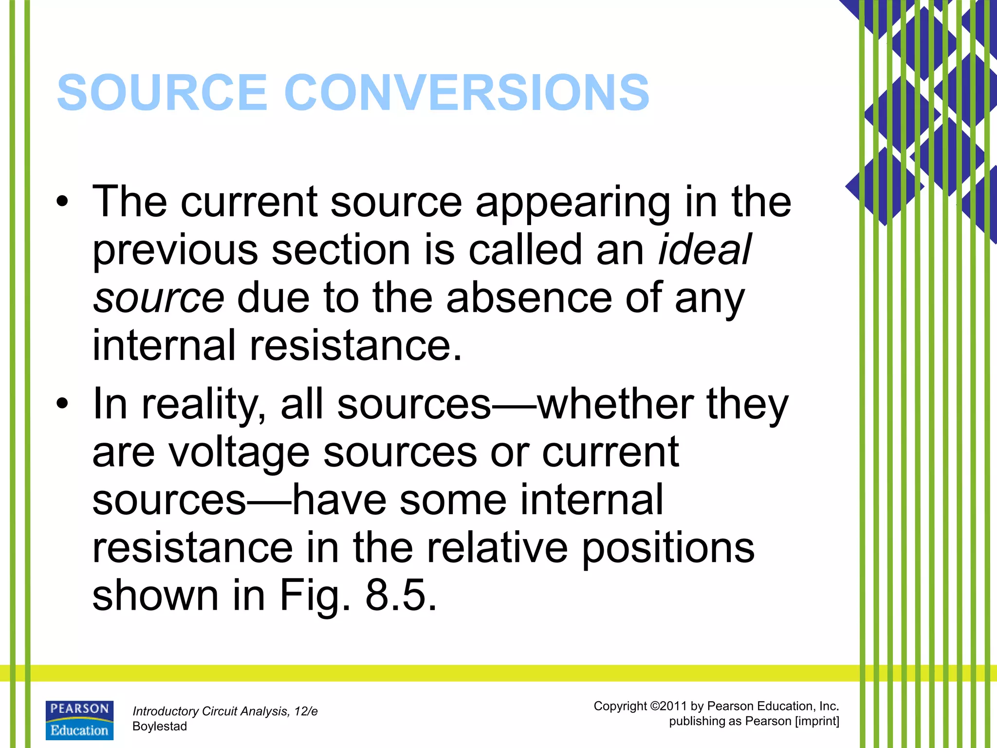 Introductory Circuit Analysis, 12/e
Boylestad
Copyright ©2011 by Pearson Education, Inc.
publishing as Pearson [imprint]
SOURCE CONVERSIONS
• The current source appearing in the
previous section is called an ideal
source due to the absence of any
internal resistance.
• In reality, all sources—whether they
are voltage sources or current
sources—have some internal
resistance in the relative positions
shown in Fig. 8.5.
 