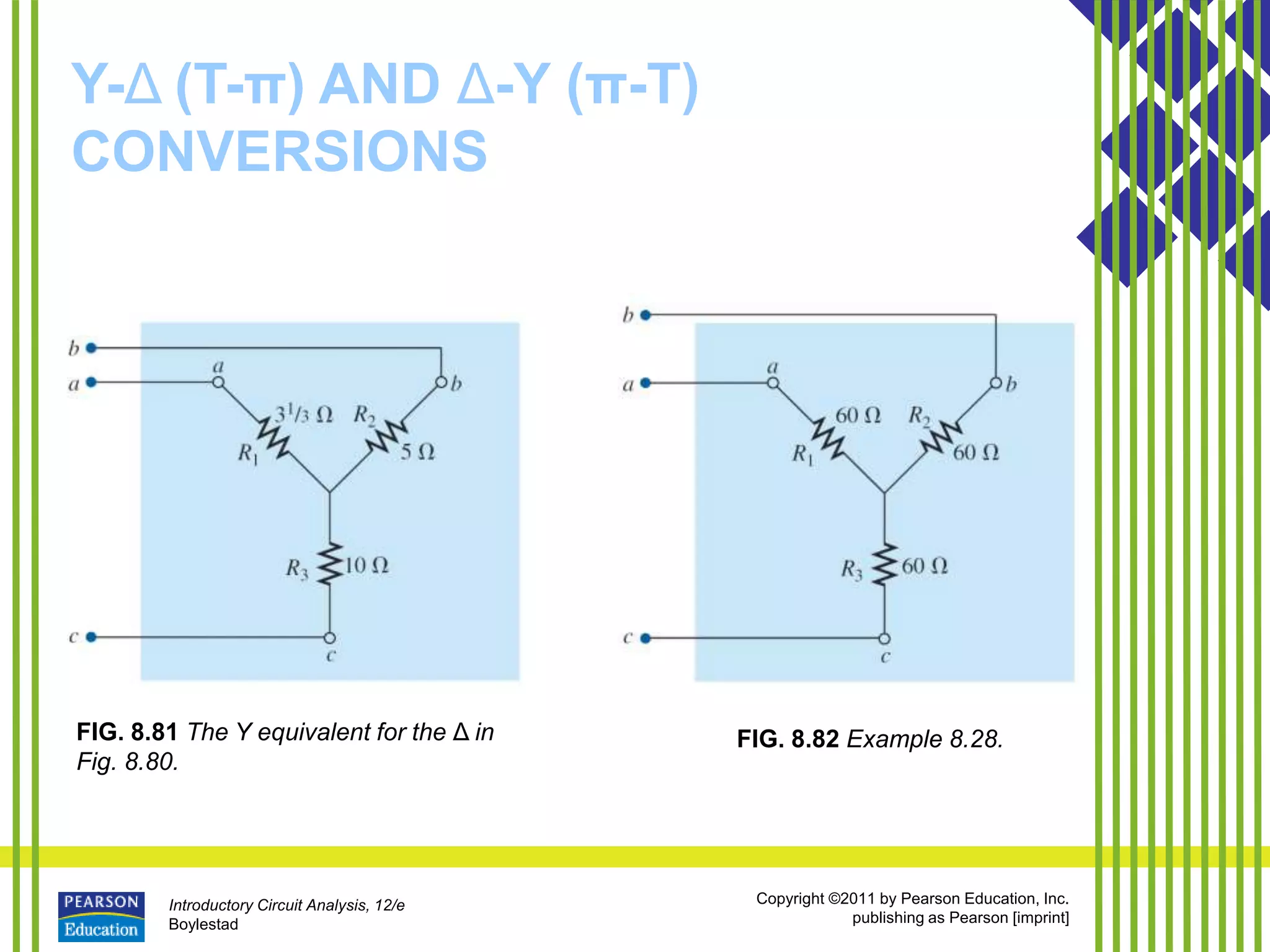 Introductory Circuit Analysis, 12/e
Boylestad
Copyright ©2011 by Pearson Education, Inc.
publishing as Pearson [imprint]
Y-Δ (T-π) AND Δ-Y (π-T)
CONVERSIONS
FIG. 8.81 The Y equivalent for the Δ in
Fig. 8.80.
FIG. 8.82 Example 8.28.
 