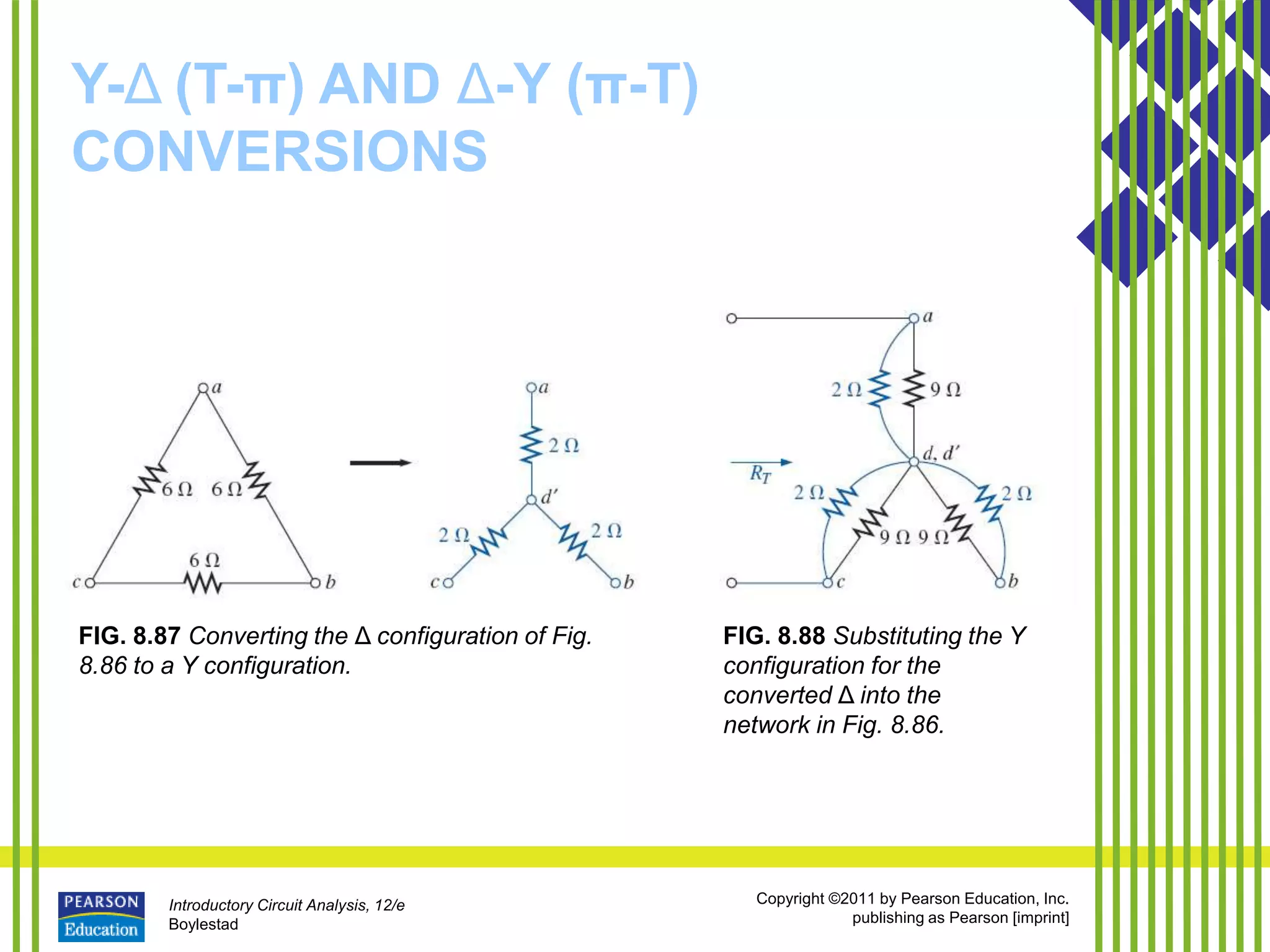 Introductory Circuit Analysis, 12/e
Boylestad
Copyright ©2011 by Pearson Education, Inc.
publishing as Pearson [imprint]
Y-Δ (T-π) AND Δ-Y (π-T)
CONVERSIONS
FIG. 8.87 Converting the Δ configuration of Fig.
8.86 to a Y configuration.
FIG. 8.88 Substituting the Y
configuration for the
converted Δ into the
network in Fig. 8.86.
 