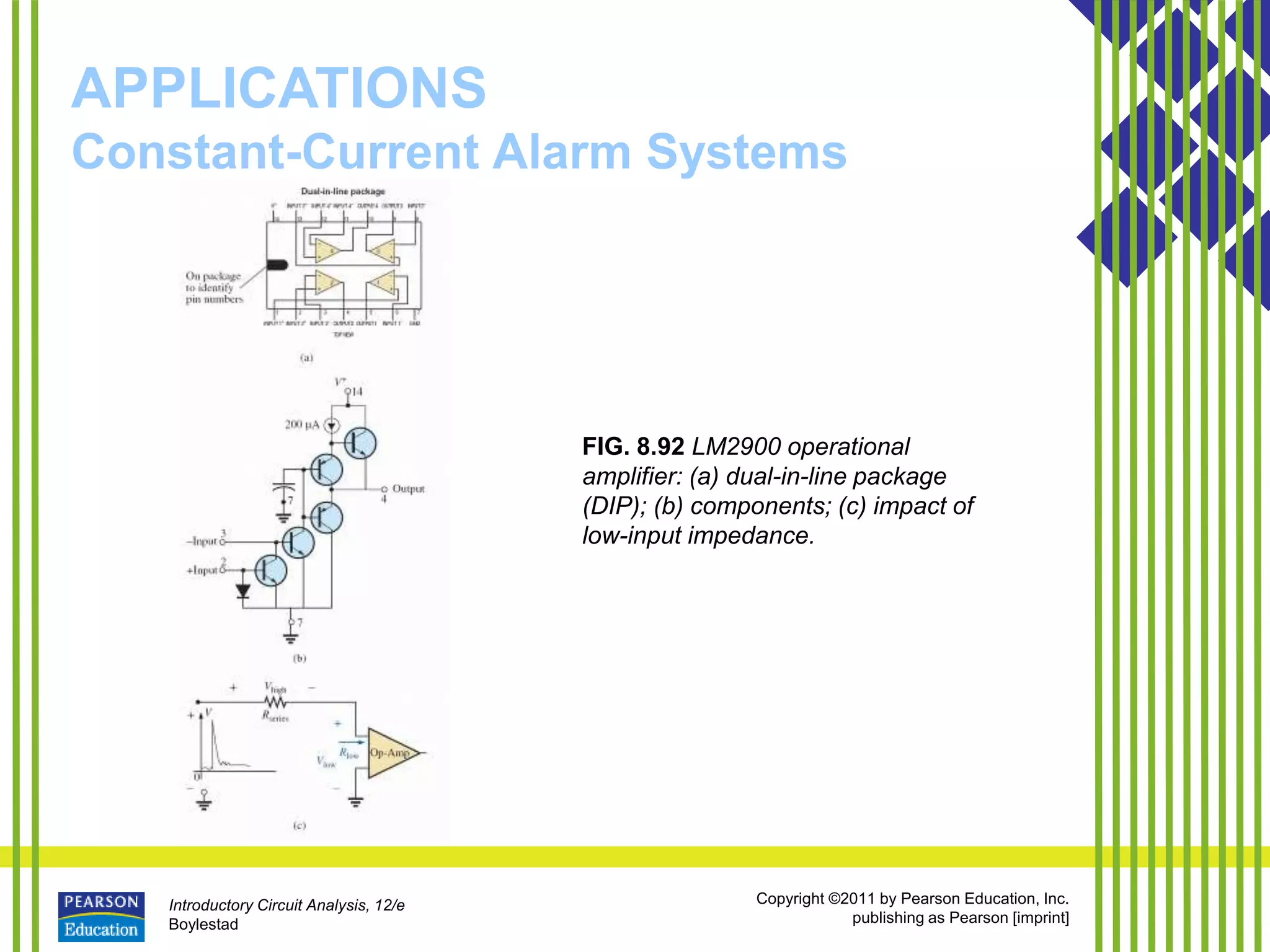 Introductory Circuit Analysis, 12/e
Boylestad
Copyright ©2011 by Pearson Education, Inc.
publishing as Pearson [imprint]
APPLICATIONS
Constant-Current Alarm Systems
FIG. 8.92 LM2900 operational
amplifier: (a) dual-in-line package
(DIP); (b) components; (c) impact of
low-input impedance.
 
