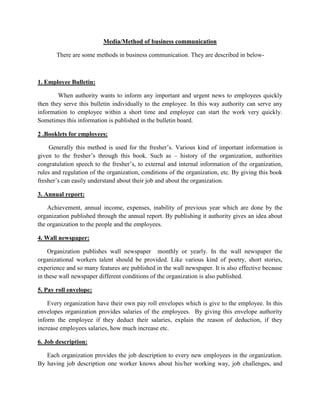 Media/Method of business communication
There are some methods in business communication. They are described in below-
1. Employee Bulletin:
When authority wants to inform any important and urgent news to employees quickly
then they serve this bulletin individually to the employee. In this way authority can serve any
information to employee within a short time and employee can start the work very quickly.
Sometimes this information is published in the bulletin board.
2 .Booklets for employees:
Generally this method is used for the fresher’s. Various kind of important information is
given to the fresher’s through this book. Such as – history of the organization, authorities
congratulation speech to the fresher’s, to external and internal information of the organization,
rules and regulation of the organization, conditions of the organization, etc. By giving this book
fresher’s can easily understand about their job and about the organization.
3. Annual report:
Achievement, annual income, expenses, inability of previous year which are done by the
organization published through the annual report. By publishing it authority gives an idea about
the organization to the people and the employees.
4. Wall newspaper:
Organization publishes wall newspaper monthly or yearly. In the wall newspaper the
organizational workers talent should be provided. Like various kind of poetry, short stories,
experience and so many features are published in the wall newspaper. It is also effective because
in these wall newspaper different conditions of the organization is also published.
5. Pay roll envelope:
Every organization have their own pay roll envelopes which is give to the employee. In this
envelopes organization provides salaries of the employees. By giving this envelope authority
inform the employee if they deduct their salaries, explain the reason of deduction, if they
increase employees salaries, how much increase etc.
6. Job description:
Each organization provides the job description to every new employees in the organization.
By having job description one worker knows about his/her working way, job challenges, and
 