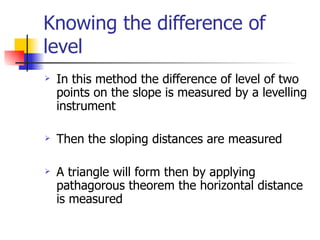 Knowing the difference of level In this method the difference of level of two points on the slope is measured by a levelling instrument  Then the sloping distances are measured  A triangle will form then by applying pathagorous theorem the horizontal distance is measured 