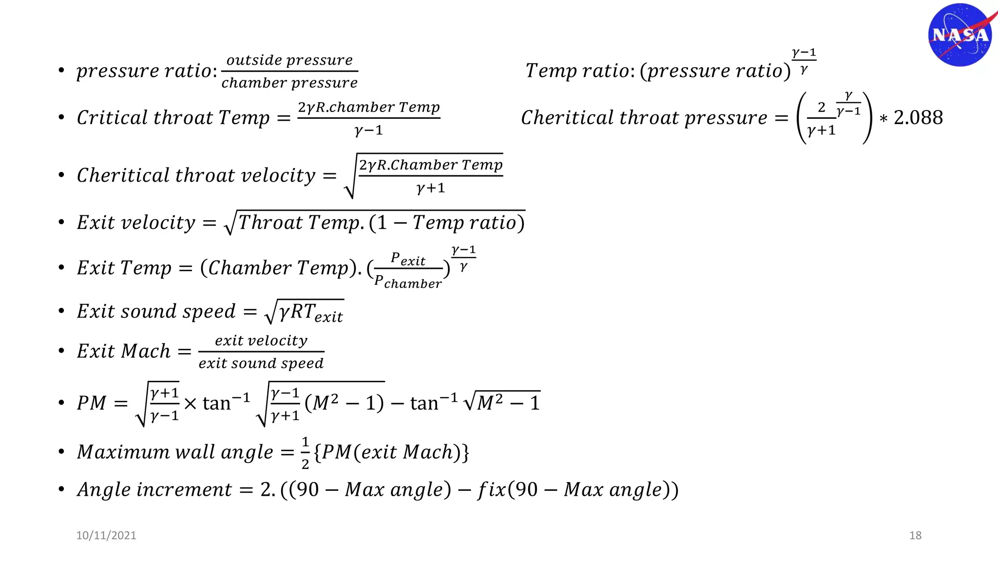 • 𝑝𝑟𝑒𝑠𝑠𝑢𝑟𝑒 𝑟𝑎𝑡𝑖𝑜:
𝑜𝑢𝑡𝑠𝑖𝑑𝑒 𝑝𝑟𝑒𝑠𝑠𝑢𝑟𝑒
𝑐ℎ𝑎𝑚𝑏𝑒𝑟 𝑝𝑟𝑒𝑠𝑠𝑢𝑟𝑒
𝑇𝑒𝑚𝑝 𝑟𝑎𝑡𝑖𝑜: (𝑝𝑟𝑒𝑠𝑠𝑢𝑟𝑒 𝑟𝑎𝑡𝑖𝑜)
𝛾−1
𝛾
• 𝐶𝑟𝑖𝑡𝑖𝑐𝑎𝑙 𝑡ℎ𝑟𝑜𝑎𝑡 𝑇𝑒𝑚𝑝 =
2𝛾𝑅.𝑐ℎ𝑎𝑚𝑏𝑒𝑟 𝑇𝑒𝑚𝑝
𝛾−1
𝐶ℎ𝑒𝑟𝑖𝑡𝑖𝑐𝑎𝑙 𝑡ℎ𝑟𝑜𝑎𝑡 𝑝𝑟𝑒𝑠𝑠𝑢𝑟𝑒 =
2
𝛾+1
𝛾
𝛾−1
∗ 2.088
• 𝐶ℎ𝑒𝑟𝑖𝑡𝑖𝑐𝑎𝑙 𝑡ℎ𝑟𝑜𝑎𝑡 𝑣𝑒𝑙𝑜𝑐𝑖𝑡𝑦 =
2𝛾𝑅.𝐶ℎ𝑎𝑚𝑏𝑒𝑟 𝑇𝑒𝑚𝑝
𝛾+1
• 𝐸𝑥𝑖𝑡 𝑣𝑒𝑙𝑜𝑐𝑖𝑡𝑦 = 𝑇ℎ𝑟𝑜𝑎𝑡 𝑇𝑒𝑚𝑝. (1 − 𝑇𝑒𝑚𝑝 𝑟𝑎𝑡𝑖𝑜)
• 𝐸𝑥𝑖𝑡 𝑇𝑒𝑚𝑝 = 𝐶ℎ𝑎𝑚𝑏𝑒𝑟 𝑇𝑒𝑚𝑝 . (
𝑃𝑒𝑥𝑖𝑡
𝑃𝑐ℎ𝑎𝑚𝑏𝑒𝑟
)
𝛾−1
𝛾
• 𝐸𝑥𝑖𝑡 𝑠𝑜𝑢𝑛𝑑 𝑠𝑝𝑒𝑒𝑑 = 𝛾𝑅𝑇𝑒𝑥𝑖𝑡
• 𝐸𝑥𝑖𝑡 𝑀𝑎𝑐ℎ =
𝑒𝑥𝑖𝑡 𝑣𝑒𝑙𝑜𝑐𝑖𝑡𝑦
𝑒𝑥𝑖𝑡 𝑠𝑜𝑢𝑛𝑑 𝑠𝑝𝑒𝑒𝑑
• 𝑃𝑀 =
𝛾+1
𝛾−1
× tan−1 𝛾−1
𝛾+1
𝑀2 − 1 − tan−1 𝑀2 − 1
• 𝑀𝑎𝑥𝑖𝑚𝑢𝑚 𝑤𝑎𝑙𝑙 𝑎𝑛𝑔𝑙𝑒 =
1
2
{𝑃𝑀(𝑒𝑥𝑖𝑡 𝑀𝑎𝑐ℎ)}
• 𝐴𝑛𝑔𝑙𝑒 𝑖𝑛𝑐𝑟𝑒𝑚𝑒𝑛𝑡 = 2. ( 90 − 𝑀𝑎𝑥 𝑎𝑛𝑔𝑙𝑒 − 𝑓𝑖𝑥 90 − 𝑀𝑎𝑥 𝑎𝑛𝑔𝑙𝑒 )
10/11/2021 18
 