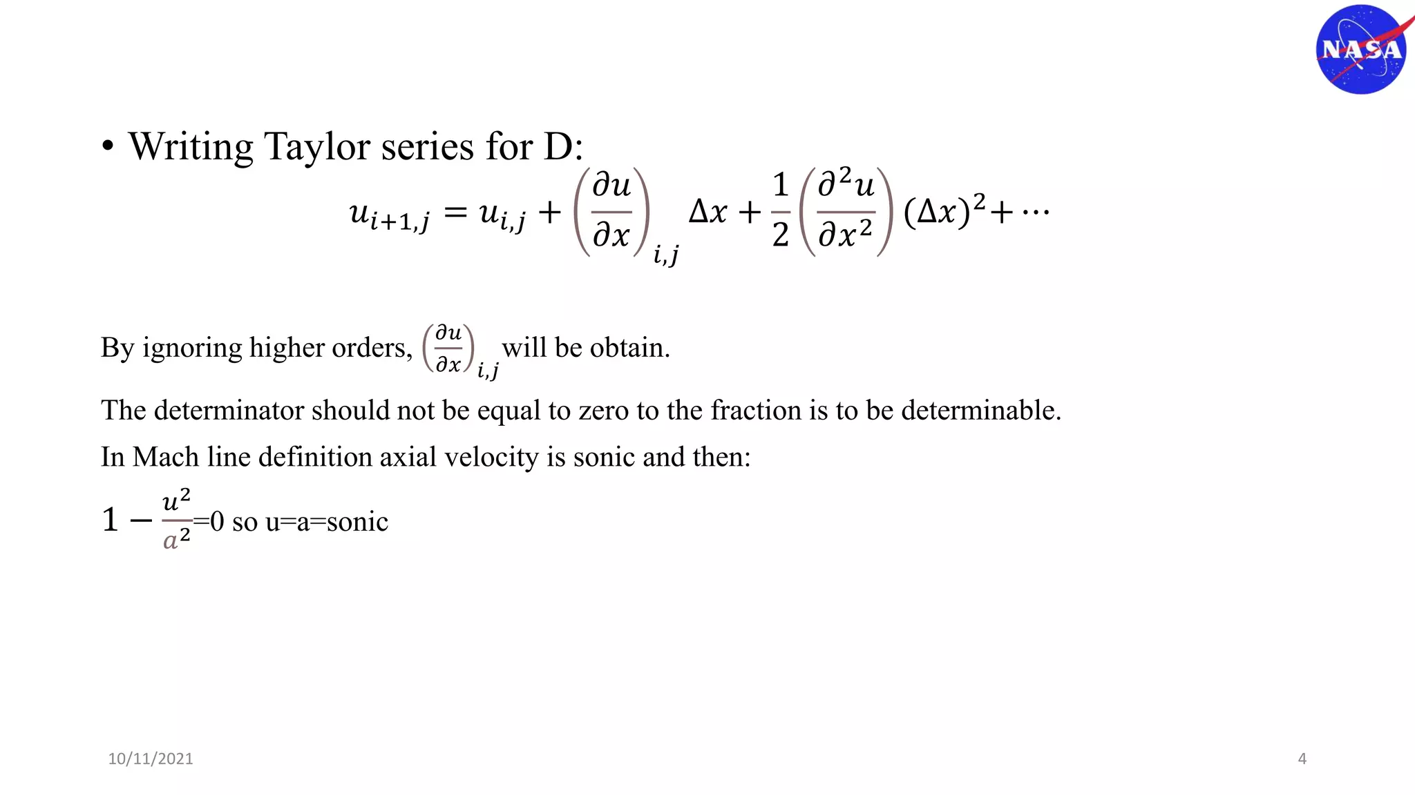 • Writing Taylor series for D:
𝑢𝑖+1,𝑗 = 𝑢𝑖,𝑗 +
𝜕𝑢
𝜕𝑥 𝑖,𝑗
Δ𝑥 +
1
2
𝜕2
𝑢
𝜕𝑥2
(Δ𝑥)2+ ⋯
By ignoring higher orders,
𝜕𝑢
𝜕𝑥 𝑖,𝑗
will be obtain.
The determinator should not be equal to zero to the fraction is to be determinable.
In Mach line definition axial velocity is sonic and then:
1 −
𝑢2
𝑎2=0 so u=a=sonic
10/11/2021 4
 