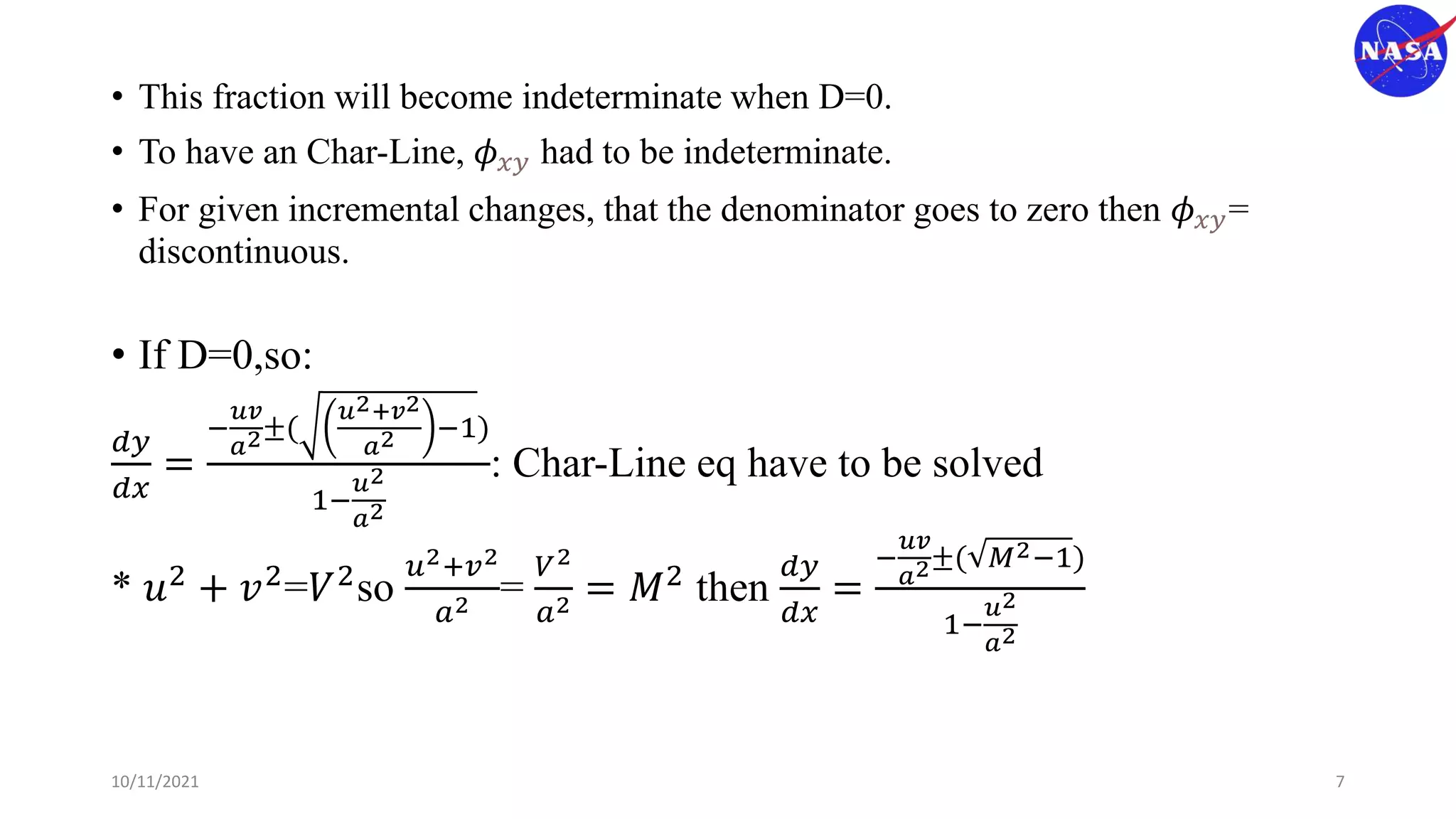 • This fraction will become indeterminate when D=0.
• To have an Char-Line, 𝜙𝑥𝑦 had to be indeterminate.
• For given incremental changes, that the denominator goes to zero then 𝜙𝑥𝑦=
discontinuous.
• If D=0,so:
𝑑𝑦
𝑑𝑥
=
−
𝑢𝑣
𝑎2±(
𝑢2+𝑣2
𝑎2 −1)
1−
𝑢2
𝑎2
: Char-Line eq have to be solved
* 𝑢2 + 𝑣2=𝑉2so
𝑢2+𝑣2
𝑎2 =
𝑉2
𝑎2 = 𝑀2 then
𝑑𝑦
𝑑𝑥
=
−
𝑢𝑣
𝑎2±( 𝑀2−1)
1−
𝑢2
𝑎2
10/11/2021 7
 
