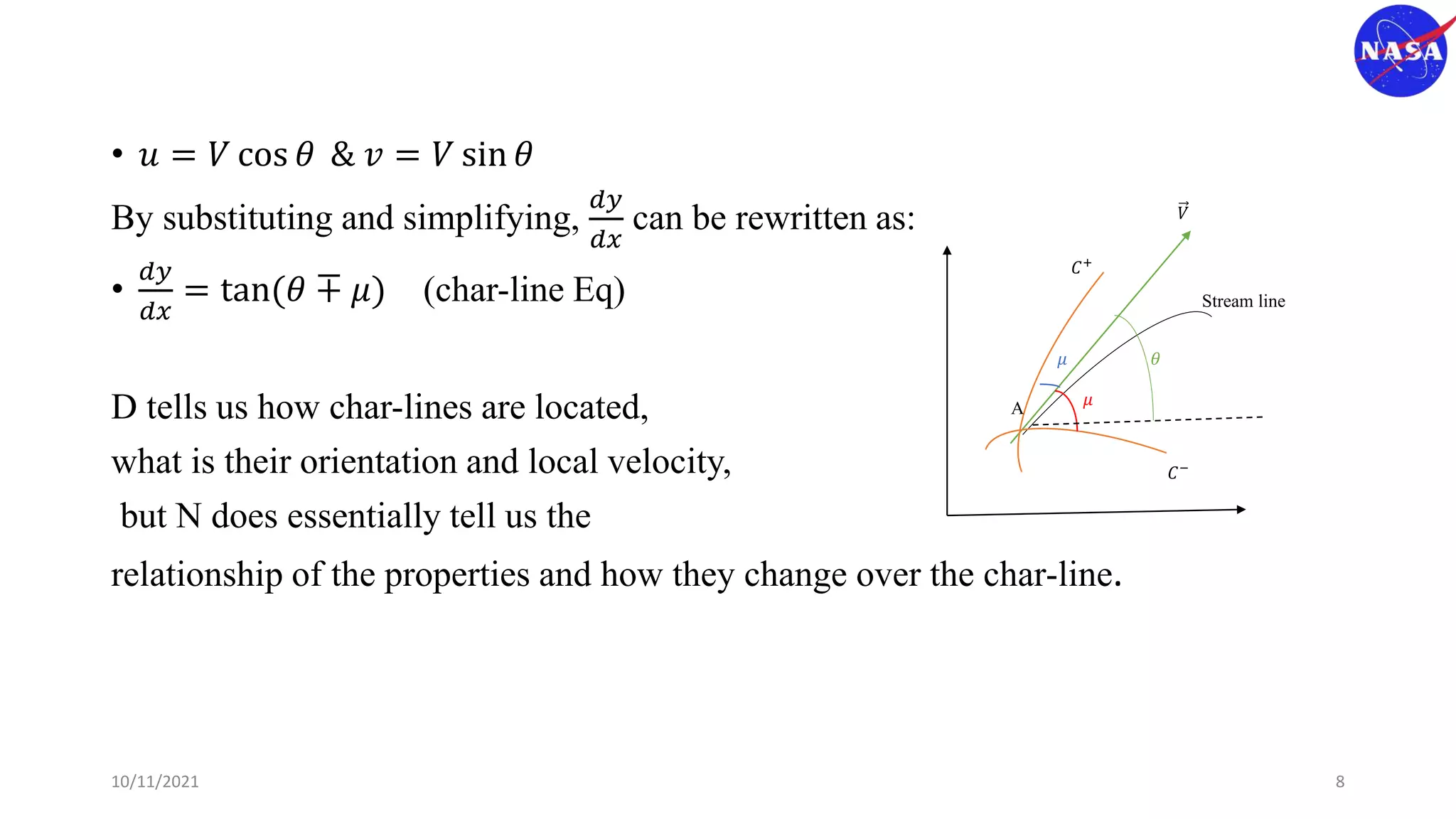 𝐶+
𝐶−
𝑉
𝜇
𝜇
𝜃
Stream line
A
• 𝑢 = 𝑉 cos 𝜃 & 𝑣 = 𝑉 sin 𝜃
By substituting and simplifying,
𝑑𝑦
𝑑𝑥
can be rewritten as:
•
𝑑𝑦
𝑑𝑥
= tan(𝜃 ∓ 𝜇) (char-line Eq)
D tells us how char-lines are located,
what is their orientation and local velocity,
but N does essentially tell us the
relationship of the properties and how they change over the char-line.
10/11/2021 8
 