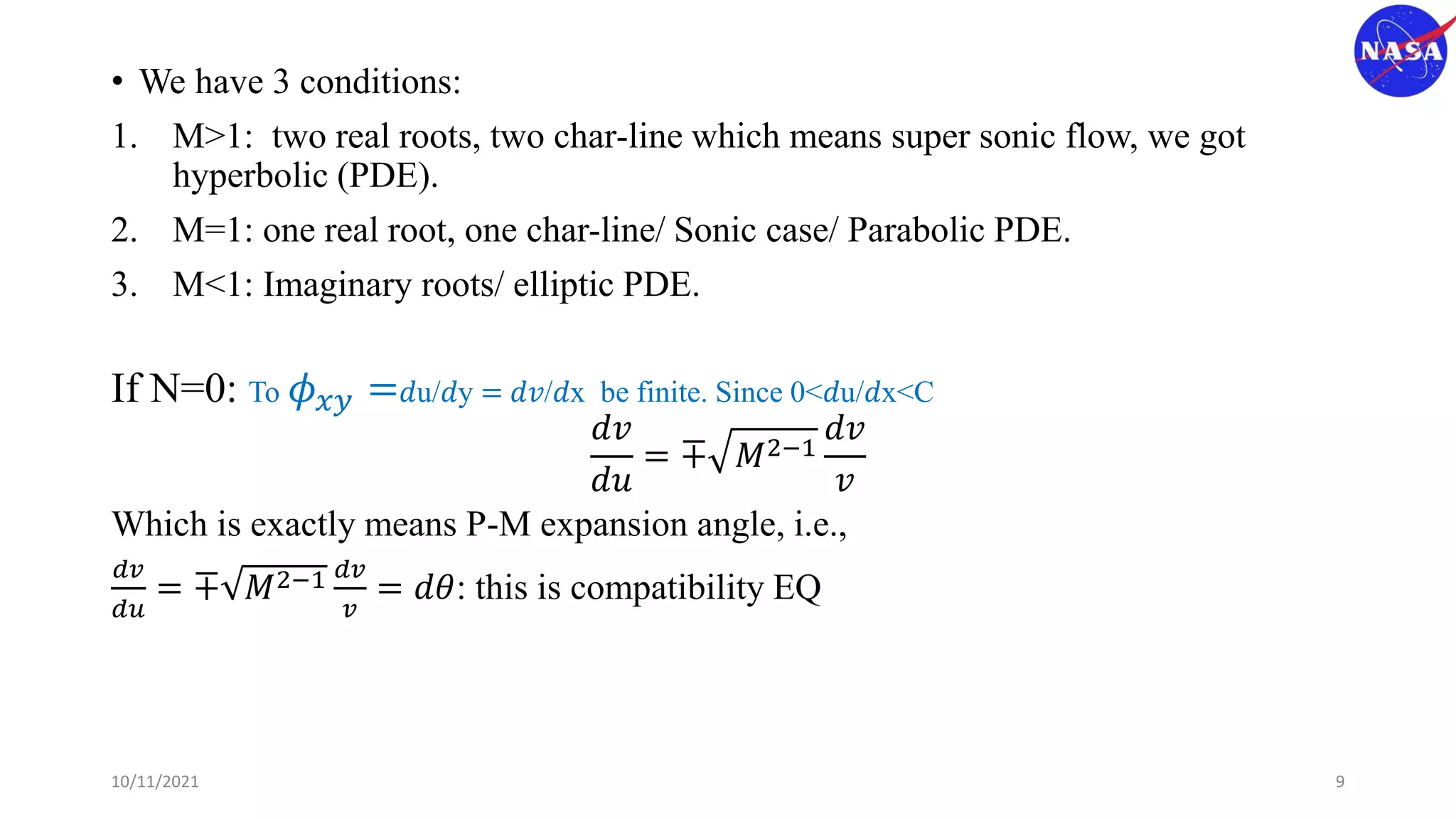 • We have 3 conditions:
1. M>1: two real roots, two char-line which means super sonic flow, we got
hyperbolic (PDE).
2. M=1: one real root, one char-line/ Sonic case/ Parabolic PDE.
3. M<1: Imaginary roots/ elliptic PDE.
If N=0: To 𝜙𝑥𝑦 =𝑑u/𝑑y = 𝑑𝑣/𝑑x be finite. Since 0<𝑑u/𝑑x<C
𝑑𝑣
𝑑𝑢
= ∓ 𝑀2−1
𝑑𝑣
𝑣
Which is exactly means P-M expansion angle, i.e.,
𝑑𝑣
𝑑𝑢
= ∓ 𝑀2−1 𝑑𝑣
𝑣
= 𝑑𝜃: this is compatibility EQ
10/11/2021 9
 