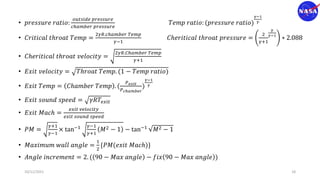 • 𝑝𝑟𝑒𝑠𝑠𝑢𝑟𝑒 𝑟𝑎𝑡𝑖𝑜:
𝑜𝑢𝑡𝑠𝑖𝑑𝑒 𝑝𝑟𝑒𝑠𝑠𝑢𝑟𝑒
𝑐ℎ𝑎𝑚𝑏𝑒𝑟 𝑝𝑟𝑒𝑠𝑠𝑢𝑟𝑒
𝑇𝑒𝑚𝑝 𝑟𝑎𝑡𝑖𝑜: (𝑝𝑟𝑒𝑠𝑠𝑢𝑟𝑒 𝑟𝑎𝑡𝑖𝑜)
𝛾−1
𝛾
• 𝐶𝑟𝑖𝑡𝑖𝑐𝑎𝑙 𝑡ℎ𝑟𝑜𝑎𝑡 𝑇𝑒𝑚𝑝 =
2𝛾𝑅.𝑐ℎ𝑎𝑚𝑏𝑒𝑟 𝑇𝑒𝑚𝑝
𝛾−1
𝐶ℎ𝑒𝑟𝑖𝑡𝑖𝑐𝑎𝑙 𝑡ℎ𝑟𝑜𝑎𝑡 𝑝𝑟𝑒𝑠𝑠𝑢𝑟𝑒 =
2
𝛾+1
𝛾
𝛾−1
∗ 2.088
• 𝐶ℎ𝑒𝑟𝑖𝑡𝑖𝑐𝑎𝑙 𝑡ℎ𝑟𝑜𝑎𝑡 𝑣𝑒𝑙𝑜𝑐𝑖𝑡𝑦 =
2𝛾𝑅.𝐶ℎ𝑎𝑚𝑏𝑒𝑟 𝑇𝑒𝑚𝑝
𝛾+1
• 𝐸𝑥𝑖𝑡 𝑣𝑒𝑙𝑜𝑐𝑖𝑡𝑦 = 𝑇ℎ𝑟𝑜𝑎𝑡 𝑇𝑒𝑚𝑝. (1 − 𝑇𝑒𝑚𝑝 𝑟𝑎𝑡𝑖𝑜)
• 𝐸𝑥𝑖𝑡 𝑇𝑒𝑚𝑝 = 𝐶ℎ𝑎𝑚𝑏𝑒𝑟 𝑇𝑒𝑚𝑝 . (
𝑃𝑒𝑥𝑖𝑡
𝑃𝑐ℎ𝑎𝑚𝑏𝑒𝑟
)
𝛾−1
𝛾
• 𝐸𝑥𝑖𝑡 𝑠𝑜𝑢𝑛𝑑 𝑠𝑝𝑒𝑒𝑑 = 𝛾𝑅𝑇𝑒𝑥𝑖𝑡
• 𝐸𝑥𝑖𝑡 𝑀𝑎𝑐ℎ =
𝑒𝑥𝑖𝑡 𝑣𝑒𝑙𝑜𝑐𝑖𝑡𝑦
𝑒𝑥𝑖𝑡 𝑠𝑜𝑢𝑛𝑑 𝑠𝑝𝑒𝑒𝑑
• 𝑃𝑀 =
𝛾+1
𝛾−1
× tan−1 𝛾−1
𝛾+1
𝑀2 − 1 − tan−1 𝑀2 − 1
• 𝑀𝑎𝑥𝑖𝑚𝑢𝑚 𝑤𝑎𝑙𝑙 𝑎𝑛𝑔𝑙𝑒 =
1
2
{𝑃𝑀(𝑒𝑥𝑖𝑡 𝑀𝑎𝑐ℎ)}
• 𝐴𝑛𝑔𝑙𝑒 𝑖𝑛𝑐𝑟𝑒𝑚𝑒𝑛𝑡 = 2. ( 90 − 𝑀𝑎𝑥 𝑎𝑛𝑔𝑙𝑒 − 𝑓𝑖𝑥 90 − 𝑀𝑎𝑥 𝑎𝑛𝑔𝑙𝑒 )
10/11/2021 18
 