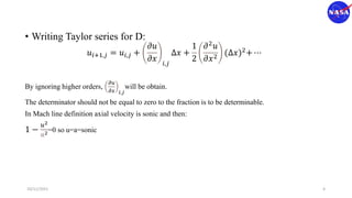 • Writing Taylor series for D:
𝑢𝑖+1,𝑗 = 𝑢𝑖,𝑗 +
𝜕𝑢
𝜕𝑥 𝑖,𝑗
Δ𝑥 +
1
2
𝜕2
𝑢
𝜕𝑥2
(Δ𝑥)2+ ⋯
By ignoring higher orders,
𝜕𝑢
𝜕𝑥 𝑖,𝑗
will be obtain.
The determinator should not be equal to zero to the fraction is to be determinable.
In Mach line definition axial velocity is sonic and then:
1 −
𝑢2
𝑎2=0 so u=a=sonic
10/11/2021 4
 