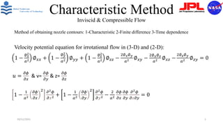 Characteristic Method
Inviscid & Compressible Flow
Method of obtaining nozzle contours: 1-Characteristic 2-Finite difference 3-Time dependence
Velocity potential equation for irrotational flow in (3-D) and (2-D):
1 −
1
𝑎2
𝜕𝜙
𝜕𝑥
2 𝜕2𝜙
𝜕𝑥2 + 1 −
1
𝑎2
𝜕𝜙
𝜕𝑦
2 𝜕2𝜙
𝜕𝑦2 −
2
𝑎2
𝜕𝜙
𝜕𝑥
𝜕𝜙
𝜕𝑦
𝜕2𝜙
𝜕𝑥𝜕𝑦
= 0
10/11/2021 1
1 −
∅𝑥
2
𝑎2 ∅𝑥𝑥 + 1 −
∅𝑦
2
𝑎2 ∅𝑦𝑦 + 1 −
∅𝑧
2
𝑎2 ∅𝑧𝑧 −
2∅𝑥∅𝑦
𝑎2 ∅𝑥𝑦 −
2∅𝑥∅𝑧
𝑎2 ∅𝑥𝑧 −
2∅𝑧∅𝑦
𝑎2 ∅𝑧𝑦 = 0
𝑢 =
𝜕𝜙
𝜕𝑥
& v=
𝜕𝜙
𝜕𝑦
& z=
𝜕𝜙
𝜕𝑧
 
