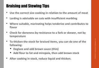  Use the correct size cooking in relation to the amount of meat
 Larding is advisable on cuts with insufficient marbling
 Where suitable, marinating helps tenderize and contributes to
flavor
 Check for doneness by resistance to a fork or skewer, not by
temperature
 To thicken the stock for braised items, you can do one of the
following:
 Deglaze and add brown sauce (thin)
 Add flour to fat and mirepoix, then add brown stock
 After cooking in stock, reduce liquid and thicken.
Braising and Stewing Tips
Delhindra/chefqtrainer.blogspot.com
 