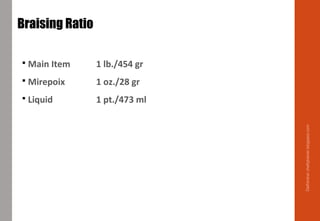  Main Item 1 lb./454 gr
 Mirepoix 1 oz./28 gr
 Liquid 1 pt./473 ml
Braising Ratio
Delhindra/chefqtrainer.blogspot.com
 
