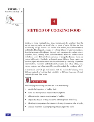 HOME SCIENCE
MODULE - 1
Home Science in Daily Life
50
Notes
Methods of Cooking Food
4
METHOD OF COOKING FOOD
Cooking is being practiced since times immemorial. Do you know that the
ancient man ate only raw food? Once a piece of meat fell into the fire
accidentally and got roasted. The ancient man ate this piece of roasted meat
and liked it. Thus began the process of cooking. It has evolved a lot since then.
You find a variety of food items like roti, puri, parantha, rice, pulao, pulses,
vegetable, salad, chutney, pickle, curd, butter milk, fruits, etc. You notice that
boiled rice tastes different from zeera rice or pea pulao because these are
cooked differently. Similarly, a chapatti tastes different from a puree or
parantha, again because all these are cooked differently. Generally, vegetables
like tomatoes, cucumber and fruits are best eaten raw while wheat, rice,
pulses, potatoes and other vegetables must be cooked. Do you know why?
In this lesson you will get familiarized with the reasons for cooking food,
different methods of cooking, their suitability to different foods and effect of
these methods on food items.
OBJECTIVES
After studying this lesson you will be able to do the following:
• explain the importance of cooking food;
• name and classify various methods of cooking food;
• elaborate on the process of each method of cooking;
• explain the effect of cooking on various nutrients present in the food;
• identify cooking practices that enhance or destroy the nutritive value of foods;
• evaluate procedures used in preparing and cooking food at home;
 