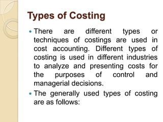 Types of Costing
There
are
different
types
or
techniques of costings are used in
cost accounting. Different types of
costing is used in different industries
to analyze and presenting costs for
the
purposes
of
control
and
managerial decisions.
 The generally used types of costing
are as follows:


 