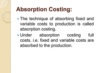 Absorption Costing:
The technique of absorbing fixed and
variable costs to production is called
absorption costing.
 Under
absorption
costing
full
costs, i.e. fixed and variable costs are
absorbed to the production.


 
