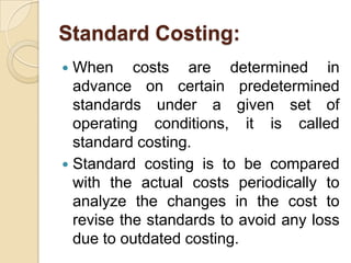 Standard Costing:
When costs are determined in
advance on certain predetermined
standards under a given set of
operating conditions, it is called
standard costing.
 Standard costing is to be compared
with the actual costs periodically to
analyze the changes in the cost to
revise the standards to avoid any loss
due to outdated costing.


 