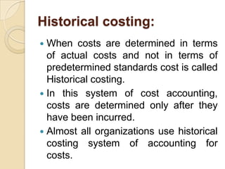 Historical costing:
When costs are determined in terms
of actual costs and not in terms of
predetermined standards cost is called
Historical costing.
 In this system of cost accounting,
costs are determined only after they
have been incurred.
 Almost all organizations use historical
costing system of accounting for
costs.


 
