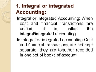 1. Integral or integrated
Accounting:
Integral or integrated Accounting: When
cost and financial transactions are
unified,
it
is
called
the
integral/integrated accounting.
In integral or integrated accounting Cost
and financial transactions are not kept
separate, they are together recorded
in one set of books of account.

 