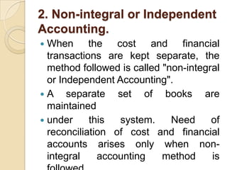 2. Non-integral or Independent
Accounting.
When the cost and financial
transactions are kept separate, the
method followed is called "non-integral
or Independent Accounting".
A
separate set of books are
maintained
 under
this
system.
Need
of
reconciliation of cost and financial
accounts arises only when nonintegral
accounting
method
is


 