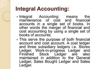Integral Accounting:
Integral
Accounting:
means
the
maintenance of cost and financial
accounts in a single set of books. In
other words the merger of financial and
cost accounting by using a single set of
books of accounts.
 This serve the purpose of both financial
account and cost account. A cost ledger
and three subsidiary ledgers i.e. Stores
Ledger, Work-in-progress Ledger and
Finished Stock Ledger are also
maintained in addition to the General
Ledger, Sales Bought Ledger and Sales
Ledger.


 