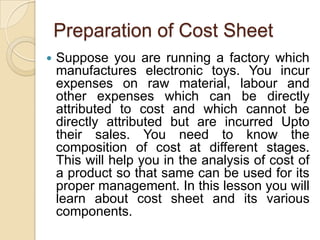 Preparation of Cost Sheet


Suppose you are running a factory which
manufactures electronic toys. You incur
expenses on raw material, labour and
other expenses which can be directly
attributed to cost and which cannot be
directly attributed but are incurred Upto
their sales. You need to know the
composition of cost at different stages.
This will help you in the analysis of cost of
a product so that same can be used for its
proper management. In this lesson you will
learn about cost sheet and its various
components.

 