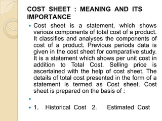 COST SHEET : MEANING AND ITS
IMPORTANCE


Cost sheet is a statement, which shows
various components of total cost of a product.
It classifies and analyses the components of
cost of a product. Previous periods data is
given in the cost sheet for comparative study.
It is a statement which shows per unit cost in
addition to Total Cost. Selling price is
ascertained with the help of cost sheet. The
details of total cost presented in the form of a
statement is termed as Cost sheet. Cost
sheet is prepared on the basis of :




1.

Historical Cost 2.

Estimated Cost

 