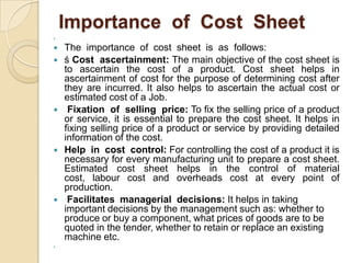Importance of Cost Sheet













The importance of cost sheet is as follows:
ś Cost ascertainment: The main objective of the cost sheet is
to ascertain the cost of a product. Cost sheet helps in
ascertainment of cost for the purpose of determining cost after
they are incurred. It also helps to ascertain the actual cost or
estimated cost of a Job.
Fixation of selling price: To fix the selling price of a product
or service, it is essential to prepare the cost sheet. It helps in
fixing selling price of a product or service by providing detailed
information of the cost.
Help in cost control: For controlling the cost of a product it is
necessary for every manufacturing unit to prepare a cost sheet.
Estimated cost sheet helps in the control of material
cost, labour cost and overheads cost at every point of
production.
Facilitates managerial decisions: It helps in taking
important decisions by the management such as: whether to
produce or buy a component, what prices of goods are to be
quoted in the tender, whether to retain or replace an existing
machine etc.

 