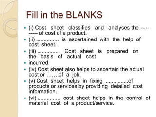 Fill in the BLANKS










(i) Cost sheet classifies and analyses the --------- of cost of a product.
(ii) ............... is ascertained with the help of
cost sheet.
(iii) ............... Cost sheet is prepared on
the basis of actual cost
incurred.
(iv) Cost sheet also helps to ascertain the actual
cost or …….of a job.
(v) Cost sheet helps in fixing ...............of
products or services by providing detailed cost
information.
(vi) ............... cost sheet helps in the control of
material cost of a product/service.

 